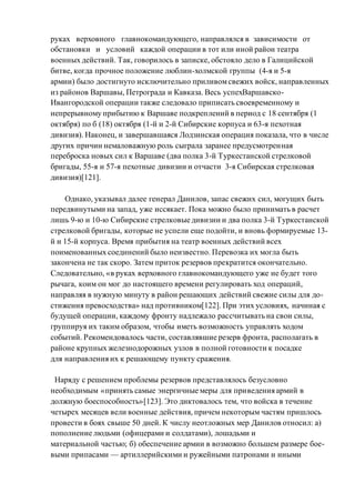 руках верховного главнокомандующего, направлялся в зависимости от
обстановки и условий каждой операции в тот или иной район театра
военных действий. Так, говорилось в записке, обстояло дело в Галицийской
битве, когда прочное положение люблин-холмской группы (4-я и 5-я
армии) было достигнуто исключительно приливомсвежих войск, направленных
из районов Варшавы, Петрограда и Кавказа. Весь успехВаршавско-
Ивангородской операции также следовало приписать своевременному и
непрерывному прибытию к Варшаве подкреплений в период с 18 сентября (1
октября) по б (18) октября (1-й и 2-й Сибирские корпуса и 63-я пехотная
дивизия). Наконец, и завершавшаяся Лодзинская операция показала, что в числе
других причин немаловажную роль сыграла заранее предусмотренная
переброска новых сил к Варшаве (два полка 3-й Туркестанской стрелковой
бригады, 55-я и 57-я пехотные дивизии и отчасти 3-я Сибирская стрелковая
дивизия)[121].
Однако, указывал далее генерал Данилов, запас свежих сил, могущих быть
передвинутыми на запад, уже иссякает. Пока можно было принимать в расчет
лишь 9-ю и 10-ю Сибирские стрелковые дивизии и два полка 3-й Туркестанской
стрелковой бригады, которые не успели еще подойти, и вновь формируемые 13-
й и 15-й корпуса. Время прибытия на театр военных действий всех
поименованных соединений было неизвестно. Перевозка их могла быть
закончена не так скоро. Затем приток резервов прекратится окончательно.
Следовательно, «в руках верховного главнокомандующего уже не будет того
рычага, коим он мог до настоящего времени регулировать ход операций,
направляя в нужную минуту в район решающих действий свежие силы для до-
стижения превосходства» над противником[122]. При этих условиях, начиная с
будущей операции, каждому фронту надлежало рассчитывать на свои силы,
группируя их таким образом, чтобы иметь возможность управлять ходом
событий. Рекомендовалось части, составлявшие резерв фронта, располагать в
районе крупных железнодорожных узлов в полной готовности к посадке
для направления их к решающему пункту сражения.
Наряду с решением проблемы резервов представлялось безусловно
необходимым «принять самые энергичные меры для приведения армий в
должную боеспособность»[123]. Это диктовалось тем, что войска в течение
четырех месяцев вели военные действия, причем некоторым частям пришлось
провести в боях свыше 50 дней. К числу неотложных мер Данилов относил: а)
пополнение людьми (офицерами и солдатами), лошадьми и
материальной частью; б) обеспечение армии в возможно большем размере бое-
выми припасами — артиллерийскими и ружейными патронами и иными
 