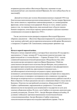 вторжение русских войск в Восточную-Пруссию, оценивая это как
вынужденный шаг для спасения союзной Франции, без чего победа была бы не
мыслима[6].
Данный источник дает полное обоснование военных операций 1914 года
блистательно выполненных русским командованием. Так как генерал Брусилов
был лично знаком и с верховным главнокомандующим, и с командующими
фронтами; лично посещал поля сражений. Исходя из этого, можно сделать
вывод о том, что именно Брусилов, имея военный опыт и будучи именно
боевым генералом, точно видел картину происходящего и реально оценивал
сложившуюся ситуациюна фронтах в 1914 г.
Так же достаточно полно раскрыта операция в Восточной Пруссии в
сборнике документов – «Восточно-Прусская операция»[7], где рассказывается о
ходе военных действий, дается переписка начальника штаба армии Жилинского
с генералом 2-й армии А.В. Самсоновым, командующих армиями и др.
I.
Начало первой мировойвойны.
Поводом к началу мировой войны, в которую было вовлечено 38 государств с
населением в 1,5 млрд. человек (87 % населения планеты) послужил тер-
рористический акт в столице Боснии — Сараево 28 июня 1914 г. членом
славянской националистической организации «Млада Босна» был убит
наследник австро-венгерского престола Франц Фердинанд. Убийство
единственного авторитетного политика Австро-Венгрии, выступавшего за
расширение прав национальных меньшинств империи и ввод федеративного
государственного устройства, преследовало очевидную цель —
дестабилизировать политическую ситуацию в стране, предотвратить
возможность автономизации национальныхокраин, которая могла затруднить
их полный выход из империи и интеграцию в юго-славянское государство.
Несмотря на непричастность к случившемуся официальных сербских властей, в
Вене и Берлине это было расценено как шаг к изменению общего статус-кво на
Балканах. Ответом стал австрийский ультиматум, объявленный 10 (23) июля
Сербии с требованиями, нарушавшими ее суверенитет. Столь явное
вмешательство во внутренние дела независимого государства по сути дела
означало объявление войны. В итоге, хотя Сербия и согласилась выполнить ряд
условий ультиматума, 28 июля 1914 г. Австро-Венгрия объявила ей войну. В
условиях глобального противостояния военно-политическихблоков
«локализованная война» Австро-Венгрии и Сербии затрагивала
геополитические интересы всех ведущих европейских держав. Уже на
 