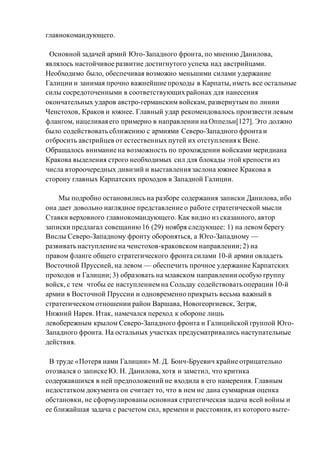 главнокомандующего.
Основной задачей армий Юго-Западного фронта, по мнению Данилова,
являлось настойчивое развитие достигнутого успеха над австрийцами.
Необходимо было, обеспечивая возможно меньшими силами удержание
Галиции и занимая прочно важнейшие проходы в Карпаты, иметь все остальные
силы сосредоточенными в соответствующих районах для нанесения
окончательных ударов австро-германским войскам, развернутым по линии
Ченстохов, Краков и южнее. Главный удар рекомендовалось произвести левым
флангом, нацеливая его примерно в направлении на Оппельн[127]. Это должно
было содействовать сближению с армиями Северо-Западного фронта и
отбросить австрийцев от естественных путей их отступления к Вене.
Обращалось внимание на возможность по прохождении войсками меридиана
Кракова выделения строго необходимых сил для блокады этой крепости из
числа второочередных дивизий и выставления заслона южнее Кракова в
сторону главных Карпатских проходов в Западной Галиции.
Мы подробно остановились на разборе содержания записки Данилова, ибо
она дает довольно наглядное представление о работе стратегической мысли
Ставки верховного главнокомандующего. Как видно из сказанного, автор
записки предлагал совещанию16 (29) ноября следующее: 1) на левом берегу
Вислы Северо-Западному фронту обороняться, а Юго-Западному —
развивать наступление на ченстохов-краковском направлении; 2) на
правом фланге общего стратегического фронта силами 10-й армии овладеть
Восточной Пруссией, на левом — обеспечить прочное удержание Карпатских
проходов и Галиции; 3) образовать на млавском направлении особую группу
войск, с тем чтобы ее наступлениемна Сольдау содействовать операции 10-й
армии в Восточной Пруссии и одновременно прикрыть весьма важный в
стратегическом отношении район Варшава, Новогеоргиевск, Зегрж,
Нижний Нарев. Итак, намечался переход к обороне лишь
левобережным крылом Северо-Западного фронта и Галицийской группой Юго-
Западного фронта. На остальных участках предусматривались наступательные
действия.
В труде «Потеря нами Галиции» М. Д. Бонч-Бруевич крайне отрицательно
отозвался о записке Ю. Н. Данилова, хотя и заметил, что критика
содержавшихся в ней предположений не входила в его намерения. Главным
недостатком документа он считает то, что в нем не дана суммарная оценка
обстановки, не сформулированы основная стратегическая задача всей войны и
ее ближайшая задача с расчетом сил, времени и расстояния, из которого выте-
 