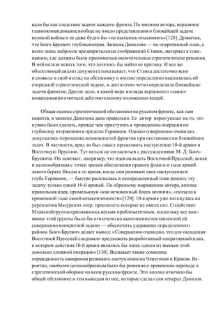 кали бы как следствие задачи каждого фронта. По мнению автора, верховное
главнокомандование вообще не имело представления о ближайшей задаче
великой войны и ее даже будто бы «не пыталось отыскивать»[128]. Думается,
что Бонч-Бруевич глубоконеправ. Записка Данилова — не оперативный план, а
всего лишь набросок предварительных соображений Ставки, материал к сове-
щанию, где должны были приниматься окончательные стратегические решения.
В ней нельзя искать того, что хотелось бы найти ее критику. И все же
объективный анализ документа показывает, что Ставка достаточно ясно
изложила и свой взгляд на обстановку и вполне определенно высказалась об
очередной стратегической задаче, и достаточно четко определила ближайшие
задачи фронтов. Другое дело, в какой мере взгляды верховного главно-
командования отвечали действительному положению вещей.
Общая оценка стратегической обстановки на русском фронте, как нам
кажется, в записке Данилова дана правильно. Ее автор верно указал на то, что
нужно было сделать, прежде чем приступать к проведению операции по
глубокому вторжению в пределы Германии. Однако совершенно очевидно,
допускалась переоценка возможностей фронтов при постановке им ближайших
задач. В частности, вряд ли был смысл продолжать наступление 10-й армии в
Восточную Пруссию. Тут нельзя не согласиться с рассуждениями М. Д. Бонч-
Бруевича. Он замечает, например, что идея овладеть Восточной Пруссией, ясная
и целесообразная с точки зрения обеспечения правого фланга и тыла армий
левого берега Вислы в то время, когда они разовьют свое наступление в
глубь Германии, — быстро расплылась в неопределенный план решить эту
задачу только одной 10-й армией. По образному выражению автора, вполне
правильная идея, промелькнув «как мгновенный блеск молнии», «погасла в
кромешной тьме своей незаконченности»[129]. 10-я армия уже наткнулась на
укрепления Мазурских озер, преодолеть которые не имела сил. Содействие
Млавскойгруппы признавалось весьма проблематичным, поскольку все вни-
мание этой группы было бы отвлечено на выполнение поставленной ей
совершенно конкретной задачи — обеспечить удержание определенного
района. Бонч-Бруевич делает вывод: «Совершенно очевидно, что для овладения
Восточной Пруссией следовало предложить разработанный оперативный план,
в котором действия 10-й армии являлись бы лишь одним из звеньев этой
довольно сложной операции»[130]. Вызывает также сомнение
оправданность намерения развивать наступление на Ченстохов и Краков. Ве-
роятно, наиболее целесообразным было бы решение о временном переходе к
стратегической обороне на всем русском фронте. Это вполне отвечало бы
общей обстановке и тем выводам из нее, которые сделал сам генерал Данилов.
 