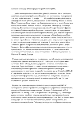 назначен командир 20-го корпуса генерал Смирнов[140].
Директива верховного главнокомандующего, отданная после совещания,
содержала следующие требования: 1)сделать все необходимые распоряжения
для того, чтобы в ночь на 18 ноября (1 декабря) возможно было начать
отвод армий обоих фронтов, находившихся на левом берегу Вислы, на линию
Илов, Томашов, р. Нида и далее к р. Висла для занятия на ее левом берегу зара-
нее подготовленных позиций на путях к Варшаве и Ивангороду; 2) по мере
отхода к р. Висле главнокомандующему армиями Северо-Западного фронта
надлежало образовать в районе Варшавы сильный резерв для парирования
возможного удара немцев со стороны района Млавы; 3) 10-й армии энергично
продолжать выполнение возложенных на нее задач; 4) на обязанности Юго-
Западного фронта лежало удержание Восточной Галиции; 5) пределом отхода
на правом берегу Вислы устанавливалась река Сан с непременным сохранением
в своих руках расположенных на ней переправ; 6) при отходе армиям Юго-
Западного фронта сообразовать свое движение с движением армий Северо-
Западного фронта. Директива предписывала командующим армиями фронтов
принять меры для облегчения намеченного отхода. Установленная между
фронтами разграничительная линия проходила по р. Пилице и далее шла на
Щерцов, Петроков, Велюнь.
Ставка, видимо, очень неохотно согласилась с настойчивыми предложениями
главнокомандующих, особенно генерала Рузского, об отходе армий обоих
фронтов к Висле и Сану, Поэтому директива не носила окончательного
характера. Последний пункт ее гласил, что распоряжение о приведении в
исполнение указаний верховного главнокомандующего «последует
дополнительно по получении сведений о положении дел за 16 ноября»[141]. В
Ставке как бы надеялись, что все еще может поправиться к лучшему. Вновь
поступившая информация о ходе действий давала какбудто бы известные
основания думать, что отвода армий, возможно, не потребуется. Но этим
надеждам не суждено было сбыться.
Германское командование не считало операцию завершенной[142]. С
французского фронта перебрасывались крупные подкрепления в виде четырех
корпусов. Они направлялись к флангам 9-й армии: 3-й резервный и 13-й
армейский — к левому, 2-й и 24-й армейские — к правому[143]. Гинденбург
решил временно перейти к обороне, а с прибытием корпусов возобновить
наступление и нанести окончательное поражение русским. Вместо одного мощ-
ного удара, как это было в начале операции, теперь планировались два
примерно одинаковой силы. Районы сосредоточения прибывших корпусов с
 