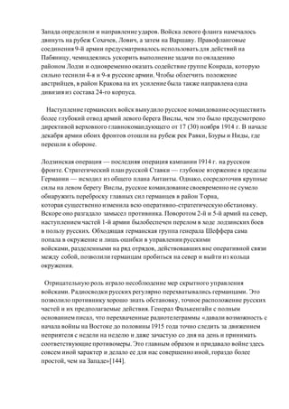 Запада определили и направление ударов. Войска левого фланга намечалось
двинуть на рубеж Сохачев, Лович, а затем на Варшаву. Правофланговые
соединения 9-й армии предусматривалось использовать для действий на
Пабяницу, чемнадеялись ускорить выполнение задачи по овладению
районом Лодзи и одновременно оказать содействие группе Конрада, которую
сильно теснили 4-я и 9-я русские армии. Чтобы облегчить положение
австрийцев, в район Кракова на их усиление была также направлена одна
дивизия из состава 24-го корпуса.
Наступление германских войск вынудило русское командование осуществить
более глубокий отвод армий левого берега Вислы, чем это было предусмотрено
директивой верховного главнокомандующего от 17 (30) ноября 1914 г. В начале
декабря армии обоих фронтов отошли на рубеж рек Равки, Бзуры и Ниды, где
перешли к обороне.
Лодзинская операция — последняя операция кампании 1914 г. на русском
фронте. Стратегический план русской Ставки — глубокое вторжение в пределы
Германии — исходил из общего плана Антанты. Однако, сосредоточив крупные
силы на левом берегу Вислы, русское командование своевременно не сумело
обнаружить переброску главных сил германцев в район Торна,
которая существенно изменила всю оперативно-стратегическуюобстановку.
Вскоре оно разгадало замысел противника. Поворотом 2-й и 5-й армий на север,
наступлениемчастей 1-й армии былобеспечен перелом в ходе лодзинских боев
в пользу русских. Обходящая германская группа генерала Шеффера сама
попала в окружение и лишь ошибки в управлении русскими
войсками, разделенными на ряд отрядов, действовавшихвне оперативной связи
между собой, позволили германцам пробиться на север и выйти из кольца
окружения.
Отрицательную роль играло несоблюдение мер скрытного управления
войсками. Радиосводки русских регулярно перехватывались германцами. Это
позволило противнику хорошо знать обстановку, точное расположение русских
частей и их предполагаемые действия. Генерал Фалькенгайн с полным
основанием писал, что перехваченные радиотелеграммы «давали возможность с
начала войны на Востоке до половины 1915 года точно следить за движением
неприятеля с недели на неделю и даже зачастую со дня на день и принимать
соответствующие противомеры. Это главным образом и придавало войне здесь
совсем иной характер и делало ее для нас совершенно иной, гораздо более
простой, чем на Западе»[144].
 