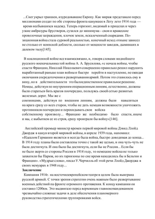 ...Снегукрыл траншеи, изуродовавшие Европу. Как мираж представало перед
миллионами солдат по обе стороны фронта канувшее в Лету лето 1914 года —
время несбывшихся надежд. Теперь горизонт, видимый в прицелах и через
узкие амбразуры брустверов, сузился до минимума - свои и вражеские
проволочные заграждения, клочок земли, искалеченный снарядами. По-
зиционная война стала суровой реальностью, конечный исход отныне зависел
не столько от воинской доблести, сколько от мощности заводов, дымивших в
далеком тылу[145].
В коалиционной войне все взаимосвязано, и, говоря словами виднейшего
русского военачальника той войны А. А. Брусилова, «с начала войны, чтобы
спасти Францию, Николай Николаевич совершенно правильно решил нарушить
выработанный раньше план войны и быстро перейти в наступление, не ожидая
окончания сосредоточения и развертывания армий. Потом это ставилось ему в
вину, но в действительности это былоединственное правильное решение.
Немцы, действуя по внутреннимоперационнымлиниям, естественно, должны
были стараться бить врагов поочередно, пользуясь своей сетью развитых
железных дорог. Мы же с
союзниками, действуя по внешним линиям, должны были навалиться
на врага сразу со всех сторон, чтобы не дать немцам возможности уничтожить
противников поочередно и перекидывать свои войска
собственному произволу... Францию же необходимо было спасти, иначе
и мы, с выбытием ее из строя, сразу проиграли бы войну»[146].
Aнглийcкий премьер министр времен первой мировой войны Дэвид Ллойд
Джордж в канун второй мировой войны, в апреле 1939 года, напомнил:
«Идеалом Германии является и всегда была война, быстро доводимая до конца...
В 1914 году планы были составлены точно с такой же целью, и она чуть-чуть не
была достигнута. И она была бы достигнута, если бы не Россия... Если бы
не было жертв со стороны России в 1914 году, то немецкие войска не только
захватили бы Париж, но их гарнизоны по сие время находились бы в Бельгии и
Франции». «Мудрые слова», писал У.Черчилль об этой речи Ллойд Джорджа в
своих мемуарах в 1948 году...
Заключение
Кампания 1914г. на восточноевропейскомтеатре в целом была выиграна
русской армией. С точки зрения стратегии очень важным было развертывание
военных действий па фронте огромного протяжения. К концу кампании он
составил 1200км. Это выдвигало перед верховным главнокомандованием
чрезвычайно сложные задачи в деле обеспечения планомерного
руководства стратегическими группировками войск.
 