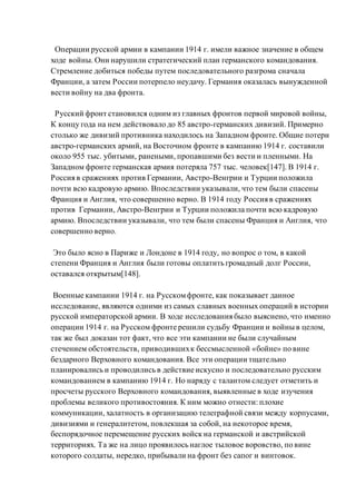 Операции русской армии в кампании 1914 г. имели важное значение в общем
ходе войны. Они нарушили стратегический план германского командования.
Стремление добиться победы путем последовательного разгрома сначала
Франции, а затем России потерпело неудачу. Германия оказалась вынужденной
вести войну на два фронта.
Русский фронт становился одним из главных фронтов первой мировой войны,
К концу года на нем действовало до 85 австро-германских дивизий. Примерно
столько же дивизий противника находилось на Западном фронте. Общие потери
австро-германских армий, на Восточном фронте в кампанию 1914 г. составили
около 955 тыс. убитыми, ранеными, пропавшими без вести и пленными. На
Западном фронте германская армия потеряла 757 тыс. человек[147]. В 1914 г.
Россия в сражениях против Германии, Австро-Венгрии и Турции положила
почти всю кадровую армию. Впоследствии указывали, что тем были спасены
Франция и Англия, что совершенно верно. В 1914 году Россия в сражениях
против Германии, Австро-Венгрии и Турции положила почти всю кадровую
армию. Впоследствии указывали, что тем были спасены Франция и Англия, что
совершенно верно.
Это было ясно в Париже и Лондоне в 1914 году, но вопрос о том, в какой
степени Франция и Англия были готовы оплатить громадный долг России,
оставался открытым[148].
Военные кампании 1914 г. на Русскомфронте, как показывает данное
исследование, являются одними из самых славных военных операций в истории
русской императорской армии. В ходе исследования было выяснено, что именно
операции 1914 г. на Русском фронте решили судьбу Франции и войны в целом,
так же был доказан тот факт, что все эти кампании не были случайным
стечением обстоятельств, приводившихк бессмысленной «бойне» по вине
бездарного Верховного командования. Все эти операции тщательно
планировались и проводились в действие искусно и последовательно русским
командованием в кампанию 1914 г. Но наряду с талантом следует отметить и
просчеты русского Верховного командования, выявленные в ходе изучения
проблемы великого противостояния. К ним можно отнести: плохие
коммуникации, халатность в организацию телеграфной связи между корпусами,
дивизиями и генералитетом, повлекшая за собой, на некоторое время,
беспорядочное перемещение русских войск на германской и австрийской
территориях. Та же на лицо проявилось наглое тыловое воровство, по вине
которого солдаты, нередко, прибывали на фронт без сапог и винтовок.
 
