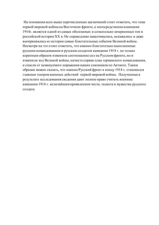 На основании всех выше перечисленных заключений стоит отметить, что тема
первой мировой войны на Восточном фронте, а непосредственно кампании
1914г. является одной из самых оболганных и сознательно зачерненных тем в
российской истории XX в. Не справедливо замалчивались, искажались и даже
вычеркивались из истории самые блистательные события Великой войны.
Несмотря на это стоит отметить, что именно блистательно выполненные
русским командованием и русским солдатом кампании 1914 г. не только
коренным образом изменили соотношение сил на Русском фронте, но и
изменили ход Великой войны, начисто сорвав план германского командования,
и спасли от неминуемого поражения наших союзников по Антанте. Таким
образам можно сказать, что именно Русский фронт к концу 1914 г. становился
главным театром военных действий первой мировой войны. Полученные в
результате исследования сведения дают полное право считать военные
кампании 1914 г. величайшимпроявлением чести, таланта и мужества русского
солдата.
 