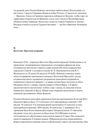 следующий день Россия объявила частичную мобилизацию. Использовав это
как повод, 1 августа Германия объявила войну России, а 3 августа ее союзнице
— Франции, 4 августа Германия нарушила нейтралитет Бельгии, чтобы через ее
территорию вторгнуться во Францию, после чего 5 августа Великобритания
объявила войну Германии. Несколько позже на стороне Германии и Австро-
Венгрии в войну вступили Турция и Болгария — так был образован Четверной
союз.
II.
Восточно–Прусская операция
Кампания 1914г. открылась Восточно-Прусской операцией. Необходимость ее
проведения мотивировалась стремлением «поддержать французов виду
готовящегося против них главного удара немцев»[8]. План операции был
определен Ставкой и изложен в письме Н. Н. Янушкевича на имя Я. Г.
Жилинского от 28 июля (10 августа) 1914г[9]. Войскам ставилась задача
нанести поражение противнику и овладеть Восточной Пруссией с целью
создания выгодного положения для развития дальнейших операций по
вторжению в пределы Германии. 1-я армия должна была наступать в обход
Мазурских болот с севера, отрезая немцев от Кенигсберга. 2-й армии
предстояло вести наступление в обход озер с запада, не допуская отвода
Германских дивизий за Вислу. Общая идея операции заключалась в охвате
немецкой группировки с обоих флангов.
Русские обладали некоторым превосходством над противником. В составе Юго-
Западного фронта было 17,5 пехотных и 8,5 кавалерийскихдивизий, 1104
орудия, 54 самолета. 8-я немецкая армия насчитывала 15 пехотных и одну
кавалерийскуюдивизию, 1044 орудия, 56 самолетов, 2 дирижабля. Но у
германцев была более мощная артиллерия. Они располагали 15 тяжелыми
орудиями тогда как у русских их было всего 24.[10]Однако в целом
соотношение сил обеспечивало выполнения замысла Ставки. Оно позволяло
нанести поражение 8-й армии немцев. Избранная русским командованием
форма оперативного маневра таила в себе большую угрозу для противника. Она
 