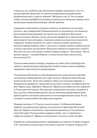 ставила его под двойной удар. Исполнение маневра затруднялось тем, что
русским армиям предстояло по внешнимоперационнымнаправлениям,
разобщенным одно от другого районом Мазурских озер. В этих условиях
особое значение приобретала надежность руководства войсками и прежде всего
организация взаимодействия между обеими армиями.
Германское командование понимало опасность возможного наступления
русских с двух направлений. Обладая меньшей по численности, но компактно
расположенной группировкой, оно предполагало оборонять Восточную
Пруссию активно. Имелось в виду, выставляя прикрытие то против одной, то
против другой русской армии, главными силами последовательно нанести им
поражение. Хорошо развитая сеть дорог позволяла немцам производить
быструю перегруппировку войск и достигать в нужные моменты превосходства
в силах и средствах над русскими. Начальник немецкого генерального штаба Х.
Мольтке так писал начальнику штаба 8-й армии генералу Г. Вальдерзее: «Когда
русские придут, - никакой обороны, а только наступление, наступление,
наступление»[11].
Русское командование планируя, операцию по захвату Восточной Пруссии,
намечало проведение ряда мероприятий. Особое значение имело скорейшее
завершение стратегического развертывания.
Тем временем обстановка на западноевропейскомтеатре военных действий
складывалась неблагоприятно для стран Антанты. Немецкие войска быстро
захватили Бельгию. Затем они одержали победу над союзными армиями в
Пограничном сражении и, продолжая наступление, к началу сентября вышли на
реку Марна между Парижем и Верденом. Французское правительство запросило
у России срочной помощи. Идя навстречу пожеланиям союзника, попавшего в
беду, русское командование решило еще до окончания развертывания своих
армий перейти к активнымдействиям на восточноевропейскомтеатре. В этих
условиях и возникла Восточно-Прусская операция.
Операция началась 4 (17) августа наступлением 1-й (Неманской) армии.
Перейдя государственную границу, ее вступили на территорию Восточной
Пруссии. Первое столкновение с противникомпроизошло у Сталлупенена
(ныне Нестеров). Русские войска одержали победу над 1-м армейским
корпусом генерала Г. Франсуа и вынудили его отступить к реке Ангерап.
Германское командование решило, прикрываясь со стороны 2-й армии генерала
А.В. Самсонова, основные свои силы двинуть против 1-й армии генерала П.К.
 
