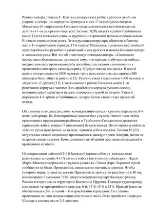 Ренненкампфа. Генерал Г. Притвиц намеревался разбить русских двойным
ударом: с севера 1-м корпусом Франсуа и с юга 17-м корпусом генерала
Макензена. В направлении Гольдапа предусматривались вспомогательные
действия 1-го резервного корпуса Г.Белова. 7(20) августа в район Гумбиннена
(ныне Гусев) завязалось одно из крупнейшихсражений первой мировой войны.
В начале немцы имели успех. Затем русские контрудары обратили в бегство
части 1-го армейского корпуса. 17-й корпус Макензена, попав под жесточайший
артеллерийский и ружейно-пулеметный огонь русских и понеся большие потери
в панике отступил. Вот что об этом пишут немецкие авторы: «Сцепление
несчастных обстоятельств, привело к тому, что прекрасно обученные войска,
позднее повсюду проявившие себя достойно, при первом столкновении с
противникомпотеряли свою выдержку. Корпус тяжело пострадал. В одной
пехоте потери достигли 8000 человек-треть всех наличных сил, причем 200
офицеров было убито и ранено»[12]. Русские взяли в плен около 1000 человек и
захватили 12 орудий [13]. Столкновение в районе Гольдапа войск 1-го
резервного корпуса с частями 4-го армейского корпуса русских носило
нерешительный характер и не дало перевеса ни одной из сторон. Узнав о
поражении 8-й армии у Гумбиннена, генерал Белов также отдал приказ об
отходе.
Обстановка позволяла русскому командованию нанести крупное поражение 8-й
немецкой армии. Но благоприятный момент был упущен. Вместо того чтобы
организовать преследование разбитых в Гумбиннен-Гольдапском сражении
германских войск, генерал Ренненкампф бездействовал. По его приказу войска в
течение суток находились на отдыхе, приводя себя в порядок. Только 10 (23)
августа они начали медленное продвижение к западу от реки Ангерап, почти не
встречая сопротивления. Командование и штаб армии достоверных сведений о
противнике не имели.
На направлении действий 2-й (Наревской) армии события вначале тоже
развивались успешно. 4 (17) августа войска выступили с рубежа реки Нарев.
Марш-Маневр совершался в трудных условиях. Стояла жара. Хороших путей
сообщения не было. Приходилось двигаться по песчаным дорогам. Чтобы
ускорить марш, дневок не давали. Преодолев за трое суток расстояние в 80 км,
войска армии Самсонова 7 (20) августа перешли государственную границу
России и вторглись на территорию Восточной Пруссии. Главную группировку
составляли четыре армейских корпуса: 6-й, 13-й, 15-й и 23-й. Правый фланг ее
обеспечивался 2-м, а левый – 1-м армейскими корпусами. Со стороны
противника на этом направлении действовали части 20-го армейского корпуса
Шольца в составе около 3,5 дивизии.
 