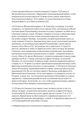 Ставка придавала большое значение операции 2-й армии. 9 (22) августа
Жилинский писал Самсонову: «Верховный главнокомандующий требует, чтобы
начавшееся наступление корпусов 2-й армии велось самым энергичным и
безостановочным образом. Этого требует не только обстановка на Северо-
Западном фронте, но и общее положение»[14].
10 (23) августа Жилинский направил А. В. Самсонову телеграмму, в которой
говорилось, что германские войска после тяжелых боев, окончившихся победой
над ними армии Ренненкампфа, поспешно отступают, взрывают за собой мосты.
Самсонову ставилась задача «Оставив 1-й корпус в Сольдау и обеспечив левый
фланг подлежащим уступом, всеми остальными корпусами энергично
наступайте на фронт Зенсбург, Алленштейн, который предписываюзанять не
позже вторника 12 августа. Движение ваше имеет целью наступление навстречу
противнику, отступающему перед армией Ренненкампфа, с целью пресечь
немцам отход к Висле»[15]. Эти указания, как и директива от 31 июля (13
августа), требовали от войск 2-й армии наступать строго на север. По мнению
Самсонова, такое направление не обеспечивало должный охват группировки
противника и выполнение основной задачи его армии – воспрепятствовать ее
отходу к Висле. Он просил Жилинского отклонить направление главного удара
примерно на 60 км к западу и наступать на фронт Остероде, Алленштейн.
Опасаясь, что наступление 2-й армии в северо-западном направлении приведет
к отрыву ее от 1-й армии и усложнит организацию взаимодействия между ними,
фронтовое командование отклонило это предложение. 11 (24) августа Самсонов,
донося об успешном продвижении войск его армии, вновь настаивал на своем
предложении [16]. На этот оно было принято. Начальник штаба фронта В.А.
Орановский писал Самсонову: «Если удостоверено, что неприятель отходит на
Остероде и ввиду того, что отступление противника к Кенигсбергу не удается
перехватить, главнокомандующий согласен на изменение наступления 2-й
армии на Остероде, Алленштейн, но с тем, чтобы направление между озерами и
Алленштейном было прикрыто одним корпусом»[17].
12 (25) августа Самсонов отдал приказ, смысл которого состоял в том, что
войска 2-й армии должны были продолжать наступать на фронте Остероде,
Алленштейн[18]. В центре наступала ударная группа в составе 13-го и 15-го
корпусов. Правый фланг ее обеспечивался 6-м армейским корпусом и 4-й
кавалерийской дивизией у Бишофсбурга, а левый -1-м армейским корпусом, 6-й
и 15-й кавалерийскими дивизиями у Сольдау.
Соображения русского командования совершенно не отвечали истинному
 