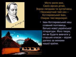 17
Місто миле моє,
Своїх вірних дітей,
Зором лагідним ти зустрічаєш,
І безсмертний твій син –
Котляревський Іван,
Озирає твоі виднокраї.
• Іван Котляревський наш
славний полтавець,
батько нової української
літератури. Його твори,
які ви будете вивчати у
старших класах – відомі
далеко за межами
нашої країни.
 