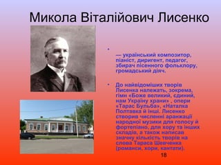 18
•
— український композитор,
піаніст, диригент, педагог,
збирач пісенного фольклору,
громадський діяч.
• До найвідоміших творів
Лисенка належать, зокрема,
гімн «Боже великий, єдиний,
нам Україну храни» , опери
«Тарас Бульба», «Наталка
Полтавка й інші. Лисенко
створив численні аранжації
народної музики для голосу й
фортепіано, для хору та інших
складів, а також написав
значну кількість творів на
слова Тараса Шевченка
(романси, хори, кантати).
Микола Віталійович Лисенко
 