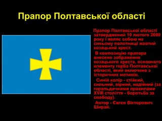 6
Прапор Полтавської області
Прапор Полтавської області
затверджений 10 лютого 2000
року і являє собою на
синьому полотнищі жовтий
козацький хрест.
В композицію прапора
внесено зображення
козацького хреста, основного
елементу герба Полтавської
області, який включено з
історичних мотивів.
Синій колір - стійкий,
сильний, вірний, надійний (за
геральдичними правилами
ХVІІІ століття - боротьба за
свободу).
Автор - Євген Вікторович
Ширай.
 