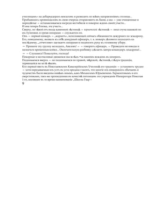 училищамъ» на дебаркадерахъ вокзаловъ и разводятъ по вс мъ направленіямъѣ столицы...
Прибывшихъ провинціаловъ въ свою очередь отправляютъ въ баню, а мы — уже очищенные и
переод тыеѣ — останавливаемся посреди вестибюля и покорно ждемъ своей участи...
И она теперь близка, эта участь...
Сверху, по л войѣ отъ входа каменной л стницѣ ѣ — корнетской л стницѣ ѣ — лихо стуча шашкой по
ея ступенямъ и гремя шпорами — спускается онъ.
Онъ — первый юнкеръ — „корнетъ», исполняющей сейчасъ обязанности дежурнаго по эскадрону.
Его, повидимому, вызвалъ къ себѣ дежурный офицеръ, т. к. юнкеръ д ловитоѣ подходитъ къ
посл днему,ѣ „отчетливо» щелкаетъ шпорами и подносить руку къ головному убору.
— Примите эту группу молодыхъ, Аваловъ! — — говоритъ офицеръ. — Проведите во взводы и
назначьте временныя койки... Окончательную разбивку сд лаетъѣ завтра командиръ эскадрона!...
— — Слушаюсь! Пожалуйте, господа!
Покорные и молчаливые движемся мы всл дъѣ •за нашимъ вождемъ въ шпорахъ.
Поднимаемся вверхъ — но поднимаемся по правой, зв рской, л стниц , сл дуя традиціи,ѣ ѣ ѣ ѣ
теряющейся во мгл в ковъ.ѣ ѣ
Кто первый ввелъ въ Николаевскомъ Кавалерійскомъ Училищѣ его традиціи — установить трудно
— хотя передаваемыя изъ устъ въ уста предана гласятъ, что многіе изъ юнкерскихъ обычаевъ и
чудачествъ были введены ник мъѣ инымъ, какъ Михаиломъ Юрьевичемъ Лермонтовымъ и его
сверстниками, такъ-же прошедшими въ качествѣ питомцевъ это учрежденіе Императора Николая
1-го, носившее въ то время наименованіе „Школы Гвар—
9
 