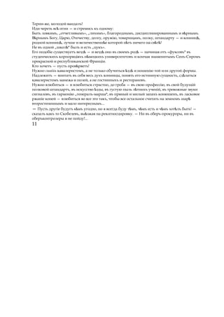 Терии-же, молодой вандалъ!
Иди черезъ всѣ огни — и стремись къ одному:
Быть ловкимъ, „отчетливымъ», „лихимъ», благороднымъ, дисциплинированнымъ и в рнымъ.ѣ
В рнымъѣ Богу, Царю, Отечеству, долгу, оружію, товарищамъ, полку, штандарту — и конниц ,ѣ
родной конниц ,ѣ лучше и величественн еѣ которой н тъѣ ничего на св т !ѣ ѣ
Не въ одной „школ *ѣ былъ и есть „цукъ».
Его подобіе существуетъ вездѣ — и вездѣ оно въ своемъ родѣ — начиная отъ «фуксовъ* въ
студенческихъ корпоряціяхъ н мецкихъѣ университетовъ и кончая знаменитымъ Сенъ-Сиромъ
прекрасной и республиканской Франціи.
Кто хочетъ — пусть пров ряетъ!ѣ
Нужно сшаійь кавалеристомъ, а не только обучиться здѣ ѣ и ношенію той или другой формы.
Надлежитъ — впитать въ себя весь духъ конницы, понять его истинную сущность, сд латьсяѣ
кавалеристомъ манежа и полей, а не гостинныхъ и ресторановъ.
Нужно влюбиться — и влюбиться страстно, до гроба — въ свою профессію, въ свой будущій
полковой штандартъ, въ искусство зды,ѣ въ густую пыль л тнихъ ученій,ѣ въ тревожные звуки
сигналовъ, въ гармонію „генералъ-марша*, въ пряный и милый запахъ конюшенъ, въ ласковое
ржаніе коней — влюбиться во все это такъ, чтобы все остальное считать на земномъ шарѣ
второстепеннымъ и мало интереснымъ...
— Пусть другіе будугъ к мъѣ угодно, но я всегда буду т мъ, ч мъѣ ѣ есть и ч мъ хот лъѣ ѣ быть! —
сказалъ какъ то Скобелевъ, вы зжаяѣ на рекогносцировку. — Ни въ оберъ-прокуроры, ни въ
оберъконтролеры я не пойду!...
11
 