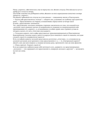 Наши „корнеты», д йствительно,ѣ еще не вернулись изъ л тнягоѣ отпуска. Они всѣ еще въ пути и
прибудутъ только къ вечеру.
Уже бол еѣ спокойно мы разбираемъ койки, вѣшаемъ на нихъ карандашныя записочки и возвра
щаемся къ „корнету».
Посл дній, прі хавшійѣ ѣ изъ отпуска на сутки раньше — повидимому мягокъ и благодушенъ.
— Будете мнѣ представляться, господа! — говорить онъ, усаживаясь на тумбочку при одной изъ
коекъ. — Представляйтесь по очереди, останавливаясь передо мною за четыре шага!
И наше „представленіе» начинается.
Это „представленіе» молодыхъ юнкеровъ старшимъ заключалось въ томъ, что младшій или
„молодой» идетъ ровнымъ шагомъ по направленію къ сидящему въ непринужденной позѣ
принимающему его „корнету», и, остановившись по вс мъѣ прави ламъ строевого устава въ
четырехъ шагахъ отъ него, отчетливо доклздываетъ:
— Господинъ корнетъ, честь им юѣ представиться: прикомандированный къ Николаевскому
Кавалерійскому училищу кадетъ такого-то корпуса (или гимназистъ такой-то гимназіи, или даже
студентъ такого-то университета) такой-то!
Если, но мн ніюѣ корнета, молодой представился достаточно „отчетливо», т.е. остановился на
должной дистанціи, ясно произнесъ слова представленія и т. д. — то „благородный корнетъ*
д лаетъѣ самъ два шага впередъ и, подавая молодому руку, произносить такъ-же свою фамилію.
— Очень пріятно!.. Корнетъ такой-то!
Если-же корнетомь зам ченаѣ какая-либо неточность или „корявость» въ представляющемся
„молодомъ» — онъ прерываетъ его представленіе и, повернувъ молодого „кругомъ* — заставляетъ
на чать все снова.
13
 