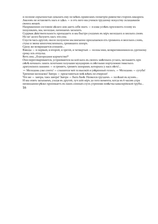 и полною серьезностью доказать ему по вс мъѣ правиламъ геометріи равенство сторонъ квадрата.
Аваловъ не оставляетъ насъ и зд сьѣ — и отъ него мы учимся трудному искусству склацыванія
своихъ вещей.
Напряженное состояніе ц лагоѣ дня даетъ себя знать — и едва усп въѣ приложить голову къ
подушкамъ, мы, молодые, начинаемъ засыпать.
Суррвая д йствительностьѣ пропадаетъ и мы быстро уходимъ въ міръ молодыхъ и милыхъ сновъ
Но не' долго балуютъ насъ эти сны.
Спустя часъ-другой, около полуночи мы внезапно просыпаемся отъ громкихъ и веселыхъ словъ,
стука и звона многочисленныхъ, гремящихъ шпоръ.
Сразу же возвращается сознаніе...
Взводы — и первый, и второй, и третій, и четвертый — полны ими, возвратившимися къ урочному
сроку изъ отпуска.
Вотъ оно, „благородное корнетство!*
Они переговариваются, устраиваются на кой кахъ въ своихъ зав тныхъѣ углахъ, мелькаютъ при
св тѣ ѣ ночныхъ лампъ золотыми галунами мундировъ и св тлымиѣ портупеями тяжелыхъ
драгунскихъ шашекъ — и гремятъ, гремятъ шпорами, которыхъ у насъ н тъ!...ѣ
— Молодежь уже спитъ! — слышится чей то высокій и ув ренныйѣ голосъ. — Молодежь — сугуба!
Трепещи молодежь! Завтра — представиться мн вс мъѣ ѣ по очереди!
Что же — завтра, такъ завтра! Завтра — быть бан .ѣ Назвался груздемъ — пол зайѣ въ кузовъ...
И мы опять засыпаемъ, уходя въ другой, луч шій міръ до того момента, когда въ 6 часовъ утра
неожиданно-р зкоѣ проникаетъ въ нашъ сонный слухъ утренняя пов стка кавалерійскойѣ трубы...
16
 