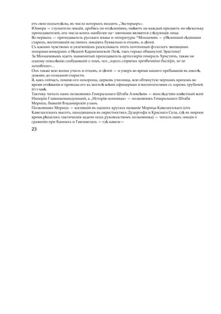 етъ свои подъотд лы,ѣ въ число которыхъ входить „Экстерьеръ».
Юнкера — слушатели лекцій, дробясь по отд леніямъ, им ютъѣ ѣ на каждый предметъ по н скольѣ ку
преподавателей, изъ числа коихъ наиболее па~ мятными являются сл дующіяѣ лица.
Во первыхъ — преподаватель русскаго языка и литературы ^Мохначевъ — уб ленный с динамиѣ ѣ
старецъ, воспитавшій на своихъ лекціяхъ буквально и отцовъ, и д тей.ѣ
Съ какимъ чувствомъ и увлеченіемъ разскззывалъ этотъ почтенный фллологъ звенящимъ
шпорами юнкерамъ о б днойѣ Карамзинской Лиз ,ѣ такъ горько обманутой Эрастомъ!
За Мохначевымъ идетъ знаменитый преподаватель артиллеріи генералъ Христичъ, также не
одному покол нію сообщившійѣ о томъ, чго „йорохъ сгораешь чрезвычайно бысйіро, но не
мгновенно»...
Онъ также всю жизнь училъ и отцовъ, и дѣтей — и умеръ во время нашего пребыванія въ школ ,ѣ
доживъ до солидной старости.
Я, какъ сейчасъ, помню его похороны, церковь училища, всю обтянутую чернымъ крепомъ во
время отп ваніяѣ и проводы его кь могил вс миѣ ѣ офицерами и воспитателями съ хоромъ трубачей
ЕО глав .ѣ
Тактику читалъ намъ полковникъ Генеральнаго Штаба Алекс евъѣ — впосл дствіи изв стныйѣ ѣ всей
Имперіи Главнокомандующий, a „Исторію конницы» — полковникъ Генеральнаго Штаба
Морицъ, бывшій Владимірскій уланъ.
Полковникъ Морицъ — косившій въ нашихъ кругахъ названіе Морица-Кавелахтскаго (отъ
Кавелахтскихъ высотъ, находящихся въ окрестностяхъ Дудергофа и Краснаго Села, гдѣ въ мирное
время р шались тактическіяѣ задачи подъ руководствомъ полковника) — читалъ намъ лекціи о
сраженіи при Каннахъ и Гавгамелахь — гдѣ кавале—
23
 