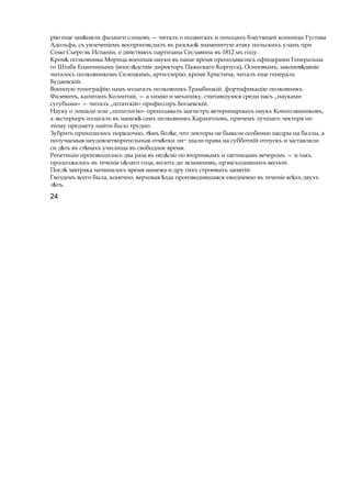 рію еще зам нялиѣ фаланги слоновъ — читалъ о подвигахъ и походахъ блестящей конницы Густава
Адольфа, съ увлеченіемъ воспроизвсдилъ въ разсказѣ знаменитую атаку польскихъ уланъ при
Сомо Сьеро вь Испаніи, о двйствіяхъ партизана Сеславина въ 1812 мъ году.
Кромѣ полковника Морица военныя науки въ наше время преподавались офицерами Генеральна
го Штаба Епанчинымъ (впосл дствіеѣ директоръ Пажескаго Корпуса), Осиповымъ, законов двніеѣ
читалось полковникомъ Селецкимъ, артиллерію, кромв Христича, читалъ еще генералъ
Будаевскій.
Военную топографію намъ излагалъ полковникъ Трамбицкій. фортификацію полковникъ
Фалевичъ, капитанъ Колонтай, — a химію и механику, считавшуюся среди насъ „науками
сугубыми» — читалъ „штатскій» профессоръ Богаевскій.
Науку о лошади или „иппологію» преподавалъ магистръ ветеринарныхъ наукъ Коноплянниковъ,
а экстерьеръ излагалъ въ манежѣ самъ полковникъ Карангозовъ, причемъ лучшаго лекторя по
этому предмету найти было трудно.
Зубрить приходилось порядочно, т мъ бол е,ѣ ѣ что лекторы не бывали особенно щедры на баллы, а
получаемыя неудовлетворительныя отм ткиѣ ли~ шали права на субботній отпускъ и заставляли
си д тьѣ въ ст нахъѣ училища въ свободное время.
Репетиціи производились два раза въ нед люѣ по вторникамъ и пятницамъ вечеромъ — и такъ
продолжалось въ теченіе ц лагоѣ года, вплоть до экзаменовъ, прэисходившихъ весной.
Послѣ завтрака начиналось время манежа и дру гихъ строевыхъ занятій.
Гвоздемъ всего была, конечно, верховая здаѣ производившаяся ежедневно въ теченіе вс хъѣ двухъ
л тъ.ѣ
24
 