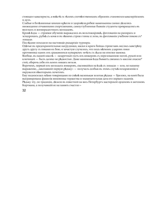 стоящаго кавалериста, a вм стѣ ѣ съ т ломъѣ соотв тственнымъѣ образомъ становился кавалерійскимъ
и духъ.
Слабые и бол зненныеѣ юноши кр плиѣ и здоров ли,робкіеѣ маменькины сынки д лалисьѣ
неожиданно отчаянными спортсменами, самоуглубленные бывшіе студенты превращались въ
веселыхъ и жизнерадостныхъ молодцовъ.
Кром здыѣ ѣ — строевое обученіе выражалось въ вольтижировк , фехтованіиѣ на рапирахъ и
эспадронахъ, рубкѣ съ коня и въ п шемъѣ строю глины и лозы, въ фехтованіи учебною пикою съ*
лошади.
Посл днееѣ походило на настоящіе рыцарскіе турниры.
Од тыеѣ въ предохранительные нагрудники, маски и краги бойцы стремглавъ неслись кавстр чуѣ
другъ другу съ пиками къ бою, и зачастую случалось, что подъ м ткимъѣ ударомъ пики
противника одинъ изъ сражавшихся кувыркомъ лет лъѣ съ с длаѣ на опилки манежа.
Вообще, въ нашей школѣ — лазаретный гость изъ юнкеровъ съ переломанною ногой, рукой или
ключицей — былъ далеко не р дкостью.ѣ Даже манежная здаѣ бываетъ связана съ массою опасно*
стей, оберечь себя отъ коихъ никакъ нельзя.
Впрочемъ, первый изъ молодыхъ юнкеровъ, свалившійся на здѣ ѣ съ лошади — или, по нашему
выраженію, „закопавшій первую р дьку»ѣ — получалъ особыя въ этомъ случа поздравленіяѣ и
окружался н которымъѣ почетомъ.
Ему подносилась вс миѣ товарищами по см нѣ ѣ маленькая золотая р дькаѣ — брелокъ, на коей была
выгравирована фамилія виновника торжества и знаменательная дата его перваго паденія.
Р дькуѣ эту, по традиціи, д лалиѣ въ известной на весь Петербургъ мастерской орденовъ и жетоновъ
Кортмана, a получавшій ее на память счастли—
32
 