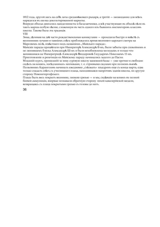 1812 года, другой несъ на себѣ латы среднев коѣ ваго рыцаря, a третій — неожиданно для вс хъѣ
нарядился въ шелка декольтированной маркизы.
Впереди обхода двигались мандолинисты и балалаечники, a всѣ участвующее въ обход п лиѣ ѣ въ
тактъ марша особую п сню,ѣ сложенную въ честь одного изъ бывшихъ инспекторовъ классовъ
школы. Такова была эта традиція.
VIII
Зима, д лимаяѣ на двѣ части рождественскими каникулами — проходила быстро и вм стѣ ѣ съ
весенниими лучами и таяніемъ сн гаѣ приближалось время весенняго царскаго смотра на
Марсовомъ пол , изв стнагоѣ ѣ подъ названіемъ „Майскаго парада».
Майскіе парады процв талиѣ при Император Александр ІІ-мъ,ѣ ѣ были забыты при спокойномъ и
не люпившемъ блеска Александрѣ Ш-мъ и были возобновлены молодымъ и только что
женившимся на Императриц Александр еодоровнѣ ѣ Ѳ ѣ Государемъ Николаемъ 11-мъ.
Приготовленіе и репетиціи къ Майскому параду начинались задолго до Пасхи.
Младшій курсъ, прошедшій за зиму суровую школу манежной здыѣ — уже прочно и свободно
сид лъѣ на коняхъ, пос дланныхъѣ ленчиками, т. е. строевыми свдлами при полномъ вьюк .ѣ
Полковникъ Карангозовъ начиналъ ежедневно „съ зжать»ѣ эскадронъ еще съ конца марта, едва
только спадалъ сн гъѣ съ училищнаго плаца, находившаяся напротивъ зданія школы, по другую
сторону Новопетергофскаго.
Плацъ былъ весь покрытъ весеннею, липкою грязью — и мы, сид вшіеѣ на коняхъ въ полной
боевой аммуниціи, впервые познавали обратную сторону лихой кавалерійской медали,
возвращаясь съ плаца покрытыми гразью съ головы до ногъ.
36
 