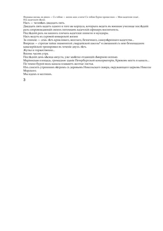 Фуражка милая, не рвися — Съ тобою — жизнь моя «слита! Съ тобою бурно пронеслися — Мои кадетскіе года!..
Изъ кадетской п сни.ѣ
Насъ — челов къѣ двадцать пять.
Двадцать пять кадетъ одного и того же корпуса, которыхъ ведетъ въ военное училище посл днійѣ
разъ сопровождающій своихъ питомцевъ кадетскій офицеръ-воспитатель.
Посл днійѣ разъ на нашихъ плечахъ кадетскіе шинели и мундиры.
Насъ ведутъ къ суровой юнкерской жизни
За спиною — семь л тъѣ крикливаго, веселаго, безпечнаго, самоув реннагоѣ кадетства...
Впереди — строгая тайна знаменитой ггвардейской школы* и связанной съ нею безпощаднои
кавалерійской тренировки въ теченіе двухъ л тъ.ѣ
Жутко и торжественно...
Восемь часовъ утра.
Посл днійѣ день м сяцаѣ августа, уже зам тноѣ отдающій с верноюѣ осенью.
Маріинская площадь, громадное зданіе Петербургской консерваторіи, Крюковъ мостъ и каналъ...
По темно-бурой водъ канала плаваютъ желтые листья.
Ихъ сноситъ утреннимъ в тромъѣ съ деревьевъ Никольскаго сквера, окружающаго церковь Николы
Морского.
Мы идемъ и молчимъ.
3
 