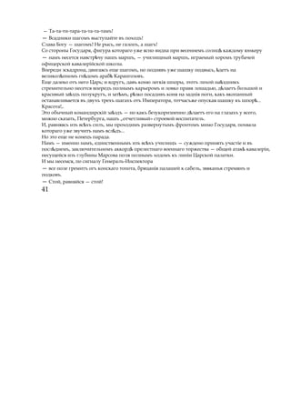— Та-та-ти-тара-та-та-та-тамъ!
— Всадники шагомъ выступайте въ походъ!
Слава Богу — шагомъ! Не рысь, не галопъ, а шагъ!
Со стороны Государя, фигура котораго уже ясно видна при весеннемъ солнцѣ каждому юнкеру
— намъ несется навстр чуѣ нашъ маршъ, — училищный маршъ, играемый хоромъ трубачей
офицерской кавалерійской школы.
Впереди эскадрона, двигаясь еще шагомъ, но поднявъ уже шашку подвысь, детъѣ на
великол пѣ номъ гн домъ арабѣ ѣ Карангозовъ.
Еще далеко отъ него Царь; и вдругъ, давъ коню легкія шпоры, этотъ лихой на здникъѣ
стремительно несется впередъ полнымъ карьеромъ и ловко правя лошадью, д лаетъѣ большой и
красивый за здъѣ полукругъ, и зат мъ, р зкоѣ ѣ посадивъ коня на заднія ноги, какъ вкопанный
останавливается въ двухъ трехъ шагахъ отъ Императора, тотчасъже опуская шашку къ шпор ...ѣ
Красота!,.
Это обычный командирскій за здъѣ — но какъ безукоризненно д лаетъѣ его на глазахъ у всего,
можно сказать, Петербурга, нашъ „отчетливый» строевой воспитатель.
И, равняясь изъ вс хъѣ силъ, мы проходимъ развернутымъ фронтомъ мимо Государя, похвала
котораго уже звучитъ намъ всл дъ...ѣ
Но это еще не конецъ парада.
Намъ — именно намъ, единственнымъ изъ вс хъѣ училищъ — суждено принять участіе и въ
посл дѣ немъ, заключительномъ аккордѣ прелестнаго военнаго торжества — общей атак кавалеріи,ѣ
несущейся изъ глубины Марсова поля полнымъ ходомъ къ линіи Царской палатки.
И мы несемся, по сигналу Генералъ-Инспектора
— все поле гремитъ огъ конскаго топота, бряцанія палашей к сабель, звяканья стремянъ и
подковъ.
— Стой, равняйся — стой!
41
 