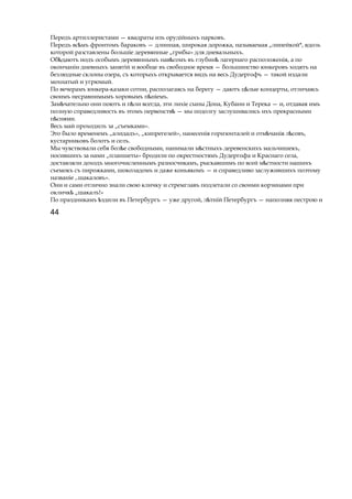 Передъ артиллеристами — квадраты изъ орудійныхъ парковъ.
Передъ вс мъѣ фронтомъ бараковъ — длинная, широкая дорожка, называемая „линейкой*, вдоль
которой разставлены большіе деревянные „грибы» для дневальныхъ.
Об даютъѣ иодъ особымъ деревяннымъ навѣсомъ въ глубинѣ лагернаго расположенія, а по
окончаніи дневныхъ занятій и вообще въ свободное время — большинство юнкеровъ ходятъ на
безлюдные склоны озера, съ которыхъ открывается видъ на весь Дудергофъ — такой издали
мохнатый и угрюмый.
По вечерамъ юнкера-казаки сотни, располагаясь на берегу — даютъ ц лыеѣ концерты, отличаясь
своимъ несравнимымъ хоровымъ п ніемъ.ѣ
Зам чательноѣ они поютъ и п лиѣ всегда, эти лихіе сыны Дона, Кубани и Терека — и, отдавая имъ
полную справедливость въ этомъ первенствѣ — мы подолгу заслушивались ихъ прекрасными
п снями.ѣ
Весь май проходилъ за „съемками».
Это было временемъ „алидадъ», „кипрегелей», нанесенія горизонталей и отм чанія л совъ,ѣ ѣ
кустарниковъ болотъ и селъ.
Мы чувствовали себя бол еѣ свободными, нанимали м стныхъѣ деревенскихъ мальчишекъ,
носившихъ за нами „планшеты» бродили по окрестностямъ Дудергофа и Краснаго села,
доставляли доходъ многочисленнымъ разносчикамъ, рыскавшимъ по всей м стностиѣ нашихъ
съемокъ съ пирожками, шоколадомъ и даже коньякомъ — и справедливо заслужившихъ поэтому
названіе ,.шакаловъ».
Они и сами отлично знали свою кличку и стремглавъ подлетали со своими корзинами при
окличкѣ „шакалъ!»
По праздникамъ здилиѣ въ Петербургъ — уже другой, л тнійѣ Петербургъ — наполняя пестрою и
44
 