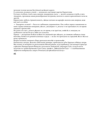 молодою толпою вагоны Балтійской жел знойѣ дороги.
Съ началомъ полевыхъ ученій — начиналось настоящее царство Карангозова.
Густымъ столбомъ стоить надъ нашимъ эскадрономъ пыль, — звучитъ команда и труба, и весь
эскадронъ, производя самыя разнообразныя построенія, носится съ одного края военнаго поля на
другой.
Карангозовъ любилъ стремительность, за здыѣ плечомъ на карьер .ѣ носился самъ впереди, водя
всю часть за собою.
— Эскадронъ за мной! — было его любимымъ упражненіемъ. Онъ лет лъѣ передъ скакавшими за
нимъ справа повзводно юнкерами, д лалъѣ „восьмерки» и „вольты» и не признавалъ въ это время
никакихъ препятствій.
Не одинъ изъ насъ „копалъ р дьки»ѣ въ это время, и не простыя, a вм стѣ ѣ съ лошадью, но
особенныхъ несчастій ни съ к мъѣ не случалось.
Правда — нестерпимо бол ли кол ниѣ ѣ отъ ежиманій при за здахъ,ѣ до синяковъ набивала спину
винтовка, бол лиѣ отъ ремней ключицы и грудь — но все это проходило къ середин л таѣ ѣ и т лоѣ ко
всему привыкало.
Вторая половина лагернаго сбора проходила весел еѣ и оживленн е.ѣ
Начинались смотры, д лалисьѣ небольшие маневры, приближался деЪь Царскаго объ здаѣ лагеря.
Мы ходимъ по вечерамъ въ расположеніе Михайловцевъ, куда прибывалъ для концерта оркестръ
стр лковъѣ Императорской Фамиліи; исполнялся Чайковскій, увертюры Гуно, стучали кости
скелетовъ въ танцѣ мертвецовъ Сенъ Санса, грем лъ „Двѣ ѣнадцатый Годъ» — и необыкновенно
эффектно изображалась смерть Огинскаго,застр лившагосяѣ когда—
45
 