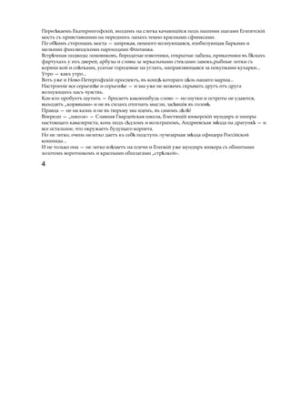 Перес каемъ Екатерингофскій, входимъѣ на слегка качающійся подъ нашими шагами Египетскій
мостъ съ привставшими на переднихъ лапахъ темно красными сфинксами.
По об имъѣ сторонамъ моста — широкая, немного волнующаяся, изобилующая барками и
мелкими финляндскими пароходами Фонтанка.
Встр чныяѣ подводы ломовиковъ, бородатые извозчики, открытые лабазы, приказчики въ б лыхъѣ
фартухахъ у ихъ дверей, арбузы и сливы за зеркальными стеклами лавокъ,рыбные лотки съ
корюш кой и сн тками,ѣ усатые городовые на углахъ, направляющаяся за покупками кухарки...
Утро — какъ утро...
Вотъ уже и Ново-Петергофскій проспектъ, въ концѣ котораго ц льѣ нашего марша...
Настроеніе все серьезн еѣ и серьезн е —ѣ и мы уже не можемъ скрывать другъ отъ друга
волнующихъ насъ чувствъ.
Кое-кто пробуетъ шутить — бросаетъ какоенибудь слово — но шутки и остроты не удаются,
выходятъ „корявыми» и не въ силахъ отогнать мысли, зас вшіяѣ въ голов .ѣ
Правда — не на казнь и не въ тюрьму мы идемъ, въ самомъ д л !ѣ ѣ
Впереди — „школа» — Славная Гвардейская школа, блестящій юнкерскій мундиръ и шпоры
настоящаго кавалериста, конь подъ с дломъѣ и вольтрапомъ, Андреевская зв здаѣ на драгункѣ — и
все остальное, что окружаетъ будущаго корнета.
Но не легко, очень нелегко даетъ къ себѣ подступъ лучезарная зв здаѣ офицера Россійской
конницы...
И не только она — не легко вл заетъѣ на плечи и близкій уже мундиръ юнкера съ обшитыми
золотомъ воротникомъ и красными обшлагами „стр лкой».ѣ
4
 