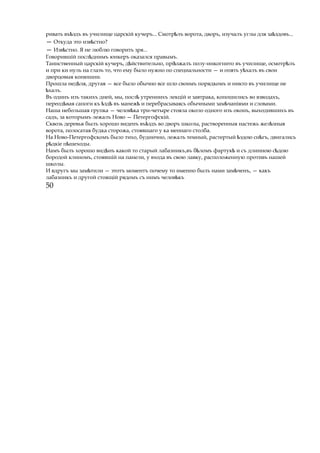 ривать въ здъѣ въ училище царскій кучеръ... Смотр лъѣ ворота, дворъ, изучалъ углы для за здовъ...ѣ
— Откуда это изв стно?ѣ
— Изв стно.ѣ Я не люблю говорить зря...
Говорившій посл днимъѣ юнкеръ оказался правымъ.
Таинственный царскій кучеръ, д йствительно, прі зжалъѣ ѣ полу-инкогнито въ училище, осмотр лъѣ
и при ки нуль на глазъ то, что ему было нужно по специальности — и опять у халъѣ въ свои
дворцовыя конюшни.
Прошла нед ля,ѣ другая — все было обычно все шло своимъ порядкомъ и никто въ училище не
халъ.ѣ
Въ одинъ изъ такихъ дней, мы, послѣ утреннихъ лекцій и завтрака, копошились во взводахъ,
переод ваяѣ сапоги къ здѣ ѣ въ манежѣ и перебрасываясь обычными зам чаніямиѣ и словами.
Наша небольшая групка — челов каѣ три-четыре стояла около одного изъ оконъ, выходившихъ въ
садъ, за которымъ лежалъ Ново — Петергофскій.
Сквозь деревья былъ хорошо виденъ въ здъѣ во дворъ школы, растворенныя настежь жел зныяѣ
ворота, полосатая будка сторожа, стоявшаго у ка меннаго столба.
На Ново-Петергофскомъ было тихо, буднично, лежалъ темный, растертый здою сн гъ,ѣ ѣ двигались
р дкіе п шеходы.ѣ ѣ
Намъ былъ хорошо вид нъѣ какой то старый лабазникъ,въ б ломъ фартукѣ ѣ и съ длинною с доюѣ
бородой клиномъ, стоявшій на панели, у входа въ свою лавку, расположенную противъ нашей
школы.
И вдругъ мы зам тилиѣ — этотъ моментъ почему то именно былъ нами зам ченъ,ѣ — какъ
лабазникъ и другой стоящій рядомъ съ нимъ челов къѣ
50
 