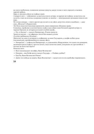 все жило необычною, пламенною жизнью минуты, какую только и могъ породить и вызвать
царскій прі здъ.ѣ
Царь съ трудомъ ус лсяѣ на сид ньеѣ саней.
А вокругъ него — уц пившисьѣ за выступы козелъ кучера, за царское же сид нье,ѣ за выступы для
полости, ставъ на полозья, судорожно ухватясь за запятки — виноградными гроздьями повисли юн
кера..
Но только юнкера — никто другой уже не могъ и не см лъѣ допустить ничего подобнаго — даже
самъ „Шелуша* и Карангозовъ.
Это была наша неотъемлемая привилегія, наше освященное обычаемъ право.
Спокойно, терп ливоѣ и величественно сид лъѣ надъ вс миѣ нами большой царскій кучеръ съ
черною бородой, въ четырехъугольной голубой шапк ...ѣ
— Ну, съ Богомъ! — сказалъ Императоръ. И кони тронули.
Тронули шагомъ — но ув ренно,ѣ почти безъ всякаго усилія.
A усиліе требовалось большое!...
Двигались не сани съ кучеромъ и сид вшимъѣ за нимъ Государемъ, a скор еѣ особаго рода
пчелиный рой, прил пившійсяѣ къ одному м сту.ѣ
— Интересно! — усм хнулсяѣ Императоръ, съ удивленіемъ обнаруживши, что одинъ изъ юнкеровъ
маленькаго роста сид лъѣ у него въ ногахъ, подъ полостью саней, согнувшись въ три погибели —
сколько же всего насъ детъ?ѣ
Начался счетъ.
— Всего восемнадцать челов къ,ѣ Ваше Величество!
— Недурно... еще бол еѣ весело сказалъ Государь. — И вс мъѣ удобно?
— Еще бы, Ваше Величество! Очень!
— Дайте что-нибудь на память, Ваше Величество! — сказалъ кто-то изъ наибол еѣ откровенныхъ.
54
 