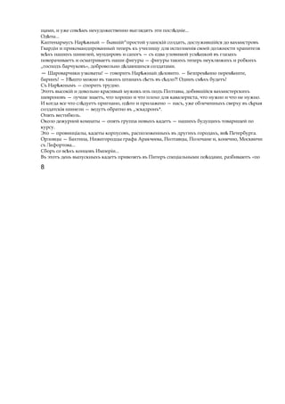 щами, и уже совс мъѣ нехудожественно выглядятъ эти посл дніе...ѣ
Од ты...ѣ
Каптенармусъ Нар жныйѣ — бывшій^простой уланскій солдатъ, дослужившійся до вахмистровъ
Гвардіи и прикомандированный теперь къ училищу для исполненія своей должности хранителя
вс хъѣ нашихъ шинелей, мундировъ и сапогъ — съ едва уловимой усм шкойѣ въ глазахъ
поворачиваетъ и осматриваетъ наши фигуры — фигуры такихъ теперь неуклюжихъ и робкихъ
„господъ барчуковъ», добровольно д лающихсяѣ солдатами.
— Шароварчики узковаты! — говоритъ Нар жѣ ный д ловито.ѣ — Безпрем нно перем ните,ѣ ѣ
баринъ! — Н штоѣ можно въ такихъ штанахъ с стьѣ въ с дло?!ѣ Одинъ см хъѣ будетъ!
Съ Нар жнымъѣ — спорить трудно.
Этотъ высокій и довольно красивый мужикъ изъ подъ Полтавы, добившійся вахмистерскихъ
шевроновъ — лучше знаетъ, что хорошо и что плохо для кавалериста, что нужно и что не нужно.
И когда все что сл дуетъѣ пригнано, од тоѣ и прилажено — насъ, уже облеченныхъ сверху въ сѣрыя
солдатскія шинели — ведутъ обратно въ „эскадронъ*.
Опять вестибюль.
Около дежурной комнаты — опять группа новыхъ кадетъ — нашихъ будущихъ товарищей по
курсу.
Это — провинціалы, кадеты корпусовъ, расположенныхъ въ другихъ городахъ, внѣ Петербурга.
Орловцы — Бахтина, Нижегородцы графа Аракчеева, Полтавцы, Полочане и, конечно, Москвичи
съ Лефортова...
Сборъ со вс хъѣ концовъ Имперіи...
Въ этотъ день выпускныхъ кадетъ привозятъ въ Питеръ спеціальными по здами,ѣ разбиваютъ «по
8
 