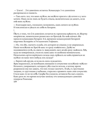 — Узелъ! . . 2-й дивнзіонъ остается. Командиръ 1-го дннизіона
распрощался и пышелъ.
— Такъ вотъ: псе, что вамъ нуЖно, вы моЖете просить гдѣ хотите и у кого
хотите. Намъ пи въ чемъ не будетъ отказа, включительно до денегъ, если
онѣ вамъ нуЖны.
— Благодарю васъ, госнодппъ полковнгкъ, намъ ничего не нуЖно.
H поклонился и у халъѣ къ себѣ въ батарею.
*
* 13
П стьѣ о томъ, что 2-й дпвизіонъ остается въ гарнизона кр пости,ѣ въ Жертву
непріятелю, моментально разнеслась по брпгад .ѣ Ко мнѣ сейчасъ Же
пришли командиры батареи: 4-й, временно командующій батареей
поручикъ Козыревъ и 5-й капитанъ Гофманъ.
— Ну, что-Же, значнтъ судьба, отъ которой не уйдешь и не увернешься.
Наше полоЖеніе въ Брестѣ какъ то сразу измѣннлось. ДаЖе въ
поднявшейся сует ,ѣ въ связи съ эвакуацией, насъ вездѣ сразу зам чали. Вс ,ѣ ѣ
куда не повернешься, стали къ намъ какъ то особенно внимательны.
Начальнпкъ артиллерійскаго склада самъ прі халъѣ ко мнѣ справиться не
нуЖно ли намъ чего нибудь изъ склада?
— Берите вс орудія,ѣ если вы въ нихъ нуждаетесь.
Ярко выразилось, во всеобщемъ вннманін и сочувствие полоЖеніе тяЖело-
больного, умирающего, котораго уЖе спасти нельзя, а потому врачи
разрешили ему все давать, что онъ только захочетъ. II вс ,ѣ съ грустными
лицами, съ грустными улыбками, старались проявить намъ свое сочувствіе.
Стало какъ то не по себ . Скор еѣ ѣ бы уходили, оставили бы насъ одннхъ.
Какъ разъ въ это время получаю записку отъ командующаго днвнзіей
генерала Ремизова:
109
 