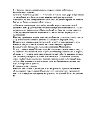 б-н батареи расположилась по квартиралгь этого небольшого
Галнційскаго городка.
Долго ми Ждали подхода 1 и Г> батареи и только подъ утро сл дующагоѣ
дня прибыли эти батареи, но вь какомь вид :ѣ растерзанный,
измученный, онѣ совершенно не годились, вь данное время, къ какимъ
бы:
'то ни было военнымі, д йстнінмъ.ѣ
— Господа командиры, пачалыіпкъ штаба корпуса иоручнлъ мнѣ
сообщить вамь радостную в сть:ѣ наше отстуиленіе закончилось. Маше
командованіе решило удерЖать линію р киѣ Сана въ свопхъ рукахъ и
даЖе, если представится возможность, наши войска иерейдутъ въ
наступленіе.
Поэтому приказано занять немедленно боевыя позиціи и, въ частности,
2-му дивпзіону назначен!, районъ къ западу отъ города Санка,
Немедленно рекогносцируйте позниіп и, сь 1>огомь, занимайте ихъ.
ІІодходъ непріятеля оЖндаетсн въ самомъ скоромъ времени.
Командующій бригадой всталъ и поклонился. Мы вышли.
Что за странная вещь? Безъ отдыха, безъ пищи катились такъ, что чуть
не погибли отъ пзнемоЖенія. Черезъ перевалы рысью гнали и, вдругъ,
р шнлиѣ огстунленіе окончить, словно эти вс событіяѣ зависятъ только
отъ лнчнаго усмотр нія наніего командованія.ѣ Запимаемь позиціи,
им яѣ глубокую, въ настоящее время непроходимую въ бродъ, р чку,ѣ
сейчасъ Же за своей спиной, вм стоѣ того, чтобы воспользоваться ею,
какъ прикрытіемъ фронта.
Странно, очень странно.
Позппіи мы заняли и, не видя нигд непріятеля,ѣ простояли на нихъ
ц лыяѣ сутки. Черезъ сутки Же, къ вечеру, мы получили нриказаніе
выступить впередъ въ сторону непріятеля, къ деревнѣ ]>ско, въ районѣ
13
 