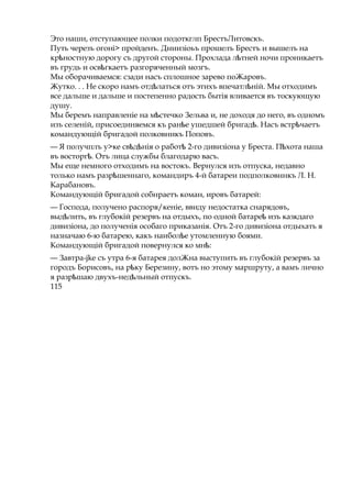Это наши, отступающее полки подоткглп БрестъЛитовскъ.
Путь черезъ огоні> пройденъ. Дниизіоьъ прошелъ Брестъ и вышелъ на
кр ностнуюѣ дорогу съ другой стороны. Прохлада л тнейѣ ночи проникаетъ
въ грудь и осв гкаетъѣ разгоряченный мозгъ.
Мы оборачиваемся: сзади насъ сплошное зарево поЖаровъ.
Жутко. . . Не скоро намъ отд латьсяѣ отъ этихъ впечатл ній.ѣ Мы отходимъ
все дальше и дальше и постепенно радость бытія вливается въ тоскующую
душу.
Мы беремъ направленіе на м стечкоѣ Зельва и, не доходя до него, въ одномъ
изъ селеній, присоединяемся къ ран еѣ ушедшей бригад .ѣ Насъ встр чаетъѣ
командующій бригадой полковникъ Поповъ.
— Я получплъ у>ке св д ніяѣ ѣ о работѣ 2-го дивизіона у Бреста. П хотаѣ наша
въ восторг .ѣ Отъ лица службы благодарю васъ.
Мы еще немного отходимъ на востокъ. Вернулся изъ отпуска, недавно
только намъ разр шеннаго,ѣ командиръ 4-й батареи подполковннкъ Л. Н.
Карабановъ.
Командующій бригадой собнраетъ команг ировъ батарей:
— Господа, получено распоря/кеніе, ввиду недостатка снарядовъ,
выд лить,ѣ въ глубокій резервъ на отдыхъ, по одной батареѣ изъ казкдаго
дивизіона, до полученія особаго приказанія. Отъ 2-го дивизіона отдыхать я
назначаю 6-ю батарею, какъ наибол еѣ утомленную боями.
Командующій бригадой повернулся ко мн :ѣ
— Завтра-jke съ утра 6-я батарея долЖна выступить въ глубокій резервъ за
городъ Борисовъ, на р куѣ Березину, вотъ но этому маршруту, а вамъ лично
я разр шаю двухъ-нед льныйѣ ѣ отпускъ.
115
 