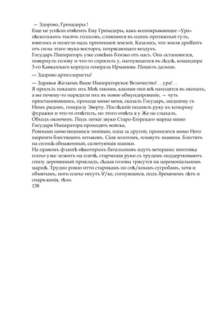 — Здорово, Гренадеры !
Еще не усп лн отв титьѣ ѣ Ему Гренадеры, какъ всепокрывающее «Ура»
н сколькихъѣ тысячъ голосовъ, слившееся въ одннъ протяжный гулъ,
взвилось и полегло надъ притихшей землей. Казалось, что земля дроЯштъ
отъ силы этаго звука-восторга, потрясающаго воздухъ.
Государь Пмператоръ узке совс мъѣ близко отъ насъ. Онъ остановился,
повернулъ голову и что-то спросилъ у, нагнувшагося въ с дл ,ѣ ѣ командира
3-го Кавказскаго корпуса генерала Ирманова. Пошелъ дальше.
— Здорово артиллеристы!
— Здравья Желаемъ Ваше Императорское Величество! . . ура! . .
Я проси.іъ показать ихъ Мнѣ такими, какими они всѣ находятся въ окопахъ,
а вы почему-то нарядили ихъ въ новое обмундированіе, — чуть
пріостановившись, проходя мимо меня, сказалъ Государь, шедшему съ
Нимъ рядомъ, генералу Эверту. Посл днійѣ поднялъ руку къ козырьку
фуражки и что-то отв тилъ,ѣ но этого отв таѣ я у Же не слыхалъ.
Обходъ оконченъ. Подъ легкіе звуки Старо-Егерскаго марша мимо
Государя Императора проходятъ войска,
Ровными шевелящимися линіями, одна за другой, проносятся мимо Него
шеренги блестящихъ штыковъ. Сіня золотомъ, плывутъ знамена. Блестятъ
на солньѣ обнаженный, салютующія шашки.
На правомъ фланг н которыхъѣ ѣ батальоновъ идутъ ветераны: винтовка
плохо узке лезкитъ на плеч , старческіяѣ руки съ трудомъ поддерткиваютъ
снизу деревянный прикладъ, с дыяѣ головы трясутся на церемоніальномъ
марш .ѣ Трудно ровно итти старикамъ по сн /кнымъѣ сугробамъ, хотя и
обмятымъ, ноги плохо несутъ /ке,Ѵ согнувшееся, подъ бременемъ л тъѣ и
снаря.кенія, т ло.ѣ
138
 