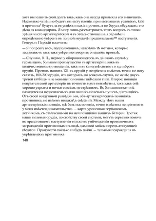 хота выполнить свой долгъ такъ, какъ она всегда привыкла его выполнять.
Насколько усп шноѣ будетъ ея насту пленіе, при настоящихъ условіяхъ, kaki
я причины* будутъ за ея усп хъѣ и какія противъ, я не берусь обсуждать: это
д лоѣ ея командировъ. Я могу лишь разсматривать этотъ вопросъ съ точки
зр ніяѣ чисто артиллерійской и въ этомъ отношеніи, я заран еѣ и
опред ленно ув ренъѣ ѣ въ полной неудачѣ предполагаема™ наступленія.
Генералъ Парскій вскочилъ:
— Я попрошу васъ, подполковннкъ, излсЖіпь тѣ мотивы, которые
заставляютъ васъ такъ ув ренноѣ говорить о нашемь ировал ,ѣ
— Слушаю, В. П., первое: у обороняющегося, въ данномъ случаѣ у
германцевъ, большое преимущество въ артиллерии, какъ въ
количественномъ отношеніи, такъ и въ качествѣ системъ и калибровъ
орудій. Противъ нашихъ 124-хъ орудій у непріятеля им ется,ѣ точно не могу
сказать, 180–200 орудін, изъ которыхъ, во всякомъ случа ,ѣ не мен еѣ двухъ
третей га біщъѵ и не меньше половины тяЖелаго типа. Второе: пояиціи
непріятельской артиллеріи въ точности намъ неизв стны,ѣ такъ какъ онѣ
хорошо укрыты и ночью совс мъѣ не стр ляютъ.ѣ Въ большинства» онѣ
находятся на недосягаемыхъ для нашихъ полевыхъ пушекъ днстанціяхъ.
Отъ своей воздушной разв дкиѣ мы, объ артиллерійскихъ позиціяхъ
противника, не им емъѣ никакнъ св д ній.ѣ ѣ Меэкду т мъѣ наши
артпллерінскія позиціп, всѣ безъ исключенія, точно извѣстны непріятелю и
у меня им етсяѣ доказательство, — карта уроненная германскпмъ
летчикомъ, съ отм ченѣ ными на ней позиціями нашихъ батареи. Третья:
наши полевыя орудія, по свойству своей системы, мог тъѵ серьезно помочь
въ предстоящемъ наступленіи только въ уніічто;кеніи нроволочныхъ
заграткденій противникам нъ вндѣ дымовой зав сыѣ передъ атакующей
п хотой.ѣ Произвести сколько нибудь значи — тельныя поврокденія въ
укр пленіяхъѣ противника
140
 