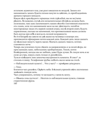 остатковъ ядовитаго газа, уже разст.явшагося въ воздух .ѣ Занахъ его
напомипаетъ запахъ букета сильно пахучи хъ цв товъ,ѣ съ преобладаніемъ
аромата горькаго миндалн.
Какую ц ль преел дуютъѣ ѣ германцы этой стр льѣ бой, мы не мо/кемъ
р шпть.ѣ Во всякомъ случаѣ ати незначительные обстр лыѣ должны быть
полезными, такъ какь напомннаютъ пашен п хотѣ ѣ о постоянной опасности
отъ газовъ, хотя это напомннаніе мало на нес д йствуетъ:ѣ погибли
неосторожные люди отъ первой газовой атаки, послѣ второй опять будутъ
отравленные, сколько не напоминай, что противогазовым маски должны
быть всегда при себѣ и всегда въ полной исправности.
Въ 6-й батареѣ мы завели по двѣ маски на человека п осмотръ нхъ
производится офицерами почти каждый день. Каждый день люди дышатъ
по н скольѣ ко минутъ черезъ маски. Вначалъ дышать тяжело, потомъ
становится легче.
Теперь мы усиленно стали сл дитьѣ за направленіемъ и за силой в тра,ѣ по
прнсланнымъ намъ. небольшимъ прнборчнкамъ. Тихой, почти
безв тренной,ѣ погоды мы не любимъ, даже Оуря лучше. Въ тихую ночь я не
сплю до утра, ложусь спать только съ разсв томъ.ѣ
Тускло осв щаетъѣ моя лампочка внутренность комнаты. Я сижл* .за
столомъ и пишу. Телефонная трубка леЖнтъ около меня на столЬ.
— Наблюдательный пунктъ! . . Что у васъ? — пров ряю деікурнаго.ѣ
— Тихо.
Близится часъ разсв та. С р етъѣ ѣ ѣ небо. Бл лный утренній св тъѣ ѣ постепенно
зам няеіъѣ темную ночь.
Часъ умирающихъ, почему то мелькаетъ у меня въ мозгу.
— Н мецъѣ газы пустнлъ! . . Несется съ наблюдательная пункта, ставшая
стереотипною фраза.
145
 