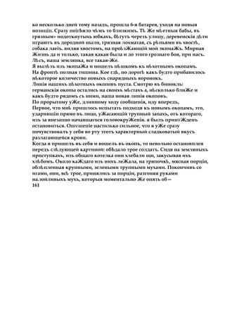 ко несколько дней тому назадъ, прошла 6-я батарея, уходя на новыя
нозиціп. Сразу поігЬяло ч мъѣ то близкимъ. Тѣ Же м етныяѣ бабы, въ
грязным» иодоткнутыхь юбкахъ, б гутъѣ черезъ улицу, деревенскія д тиѣ
пграютъ въ дородной ныли, грязная лохматая, съ р пьямиѣ въ хвост ,ѣ
собака лаеіъ. виляя хвостомъ, на про зЖающійѣ мой экииаЖъ. Мирная
Жизнь да и только, такая какая была и до этого грознаго боя, при насъ.
Л съ,ѣ наша землянка, все такая-Же.
Я выл зъѣ изъ экипаЖа и ношелъ п шкомъѣ къ и хотнымъѣ окопамъ.
На фронтѣ полная тишина. Кое гд ,ѣ по дорогѣ какъ будто прибавилось
н котороеѣ количество новыхъ снарядныхъ воронокъ.
Линія нашихъ п хотныхъѣ окоповъ пуста. Смотрю въ бинокль:
германскія окопы остались на своихъ м стахъѣ a, н сколькоѣ блнЖе и
какъ будто рядомъ съ ними, наша новая лннія окоповъ.
По прорытому уЖе, длинному ходу сообщенія, иду впередъ,
Первое, что мнѣ пришлось испытать подходя къ новымъ окопамъ, это,
ударившін прямо въ лицо, уЖасающій трупный запахъ, отъ котораго,
изъ за внезапно начавшагося головокруЖенія. я былъ прин Жденъѵ
остановиться. Ош шепіеѵ настолько сильное, что я уЖе сразу
почувствовалъ у себя во рту этотъ характерный сладковатый вкусъ
разлагающейся крови.
Когда я пришелъ въ себя и вошелъ въ окопъ, то невольно остановплея
передъ сл дующейѣ картиной: обЬдало трое солдатъ. Сидя на земляныхъ
прпступкахъ, изъ общаго котелка они хлебали щи, закусывая ихъ
хл бомъ.ѣ Около каЖдаго изъ нихъ леЖала, на тряпочк ,ѣ мясная порцін,
обл пленнаяѣ крупными, зелеными трупными мухами. Покончивъ со
игами, они, всѣ трое, принялись за порціи, разгоняя руками
на.зойливыхъ мухъ, которыя моментально Же опять об—
161
 