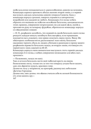 ноЖслальлично познакомиться ci» раеполоЖеніемъ дивизіи на позпціяхь.
Комапдиръ корпоса пропзвелъ обходъ окоповъ второй линін, а о первой
выслушалъ докладъ начальника дивизіп генерала Сапвпча. Ііидъ у
командира корпуса грозный, говорптъ отрывисто и авторитетно,
возраЖеній или указаній не любитъ. Командиръ 2-го полка хот лъѣ
обратить его впнманіе на тнЖелое нолоЖеніе батальона, находящагося въ
этомъ иравомъ, совершенно пепрпгодномъ ни для какой ц ли, окопѣ ѣ и,
приложи въ руку къ козырьку фураЖки, обратился къ командиру корпуса
со см дуюѣ щими словами:
— И. П., разр шитеѣ долоЖить, что сидящій въ окопѣ батальонъ моего полка
рискуетъ каждую минуту погибнуть безъ выстр ла,ѣ если германнамъ
вздумается насъ атаковать: они прямо соскочатъ сверху вннзъ. Ввиду Же
нЬкоторыхъ особенностей въ расположены! этаго окопа, батальонъ
ежедневно терпнтъ убыль въ людяхъ убитыми и ранеными и прошу вашего
разр шеніяѣ перевести батальонъ назадъ, во вторую линію, отстоящую отъ
первой всего лишь саженей на 40–45.
Командиръ корпуса очень внимательно выслушалъ этотъ горячій докладъ
командира 2-го полка, а зат мъѣ совершенно неожиданно для вс хъѣ насъ
произнесъ:
— Полковникъ, назадъ ни шагу.
Такъ и остался батальонъ нести свой тяЖелый крестъ на своемъ
безнолезномъ посту, только изъ за того что генералу угодно было сказать,
ьакъ онъ в роятпоѣ думалъ, красивое слово.
Далеко въ тылу у непріятеля, на пригорк ,ѣ раскинулось небольшое
м стечкоѣ Городище.
Далеко оно, такъ далеко, что н мпыѣ считали себя въ полной безопасности
отъ огня нашихъ ору—
167
 