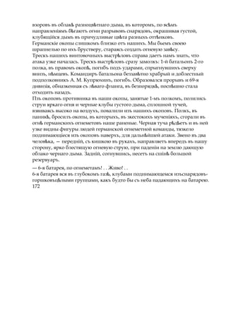 взоровъ въ облак разноцв тнагоѣ ѣ дыма, въ которомъ, по вс мъѣ
направленіямъ б гаютъѣ огни разрывовъ снарядовъ, окрашивая густой,
клубящійся дымъ въ причудливые цв таѣ разныхъ отт нковъ.ѣ
Германскіе окопы слишкомъ близко отъ нашихъ. Мы бьемъ своею
шрапнелью по ихъ брустверу, стараясь создать огневую зав су.ѣ
Трескъ нашихъ винтовочныхъ выстр ловъѣ справа даетъ намъ знать, что
атака узке началась. Трескъ выстр ловъѣ сразу замолкъ: 1-й батальонъ 2-го
полка, въ правомъ окоп ,ѣ погнбъ подъ ударами, спрыгнувшихъ сверху
вннзъ, н мцевъ.ѣ Командиръ батальона беззав тноѣ храбрый и доблестный
подполковникъ А. М. Купрюхинъ, погибъ. Образовался прорывъ и 69-я
днвнзія, обназкенная съ л вагоѣ фланга, въ безпорядк , посп шноѣ ѣ стала
отходить назадъ.
Пзъ окоповъ противника въ наши окопы, занятые 1-мъ полкомъ, полились
струи яркаго огня и черные клубы густого дыма, сплошной тучей,
взвиваясь высоко на воздухъ, повалили изъ нашихъ окоповъ. Полкъ, въ
паник ,ѣ бросилъ окопы, въ которыхъ, въ зкестокихъ мученіяхъ, сгорали въ
огнѣ германскнхъ огнеметовъ наше раненые. Черная туча р д етъѣ ѣ и въ ней
узке видны фигуры людей германской огнеметной команды, тязкело
поднимающіеся изъ окоповъ наверхъ, для дальн йшейѣ атаки. Звено въ два
челов ка,ѣ — передній, съ кишкою въ рукахъ, направляетъ впередъ въ нашу
сторону, ярко блестящую огневую струю, при паденіи на землю дающую
облако чернаго дыма. Задній, согнувшись, несетъ на сшінѣ большой
резервуаръ.
— 6-я батарея, по огнеметамъ! . . Живо! . .
6-я батарея вся въ глубокомъ газ ,ѣ клубами поднимающемся изъснарядовъ-
горшковъц лымиѣ группами, какъ будто бы съ неба падающихъ на батарею.
172
 