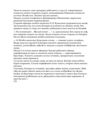 Люди въ маскахъ, какъ призраки, работаютъ у о руд ііі. извергающихъ
пламя изъ свонхъ гудящихъ укерль, вспыхивающее бл днымъѣ огнемъ въ
густомъ облакѣ газа. Людямъ трудно дышать.
Падаетъ усатый телефоннстъ фейерверкеръ Мншенскій, смертельно
раненый осколками снарядагоршка.
Старшій офицеръ штабсъ-капитанъ Н. II. Кувалдинъ надрывается въ маск .ѣ
Заглушеннаго ею, его голоса батарея не елышитъ въ общемъ хаос .ѣ Опъ
срываетъ маску съ лица, его звонкій, свободный голосъ несется но батаре :ѣ
— По огнеметамъ! . . Б глыйѣ огонь! . . — п, задохнувшись безъ маски въ газ ,ѣ
онъ замертво падаетъ на землю. Люди относятъ его въ сторону отъ батареи.
На его м стоѣ становится штабсъ-капитанъ Галущукъ.
— •• Штабсъ-капитанъ Кувалдинъ готовъ, — зловеще гудитъ телефонъ.
Вихрь огня изъ орудій 6-й батареи сметаетъ германскую огнеметную
команд}', уничтоЖивъ, вм стѣ ѣ съ людьми, и адское нзобр теніеѣ зкестокихъ
умовъ.
Окопы 1-го полка заняты н мцами.ѣ Быстро работаютъ н мцы,ѣ
перебрасывая мт.шкн съ землей въ нашу сторону, — перестраиваютъ
брустверъ. Хлещетъ дозкдемъ по ихъ головамъ, прикрытымъ стальными
касками, наша шрапнель.
1-й полкъ идетъ въ контръ атаку на свои ;ке окопы. Контръ атака отбита
бурей снарядовъ. Сильно пор д вшійѣ ѣ полкъ залегъ у второй линіи нашихъ
окоповъ.
Состояніе, близкое къ отчаянію, завлад ло вс мъѣ ѣ моимъ существомъ. Мнѣ
уЖе все равно убьютъ меня или н тъѣ и я, плохо сообраЖая что д лаю,ѣ
выл зъѣ на брустверъ почти въ открытую и чувствую у своего т лаѣ близость
свистящихъ руЖейныхъ пуль, рѣзкущихъ сзади меня хвою деревьевъ. Я
какъ бы оигу—
173
 