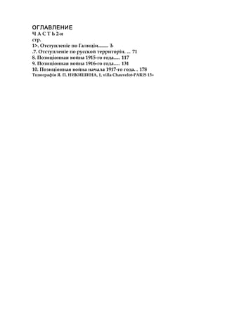 ОГЛАВЛЕНИЕ
Ч А С Т Ь 2-я
стр.
1>. Отступленіе по Галиціи........ Ъ
.7. Отступленіе по русской территоріи. ... 71
8. Позиціонная война 1915-го года..... 117
9. Позиціонная война 1916-го года..... 131
10. Позиціонная война начала 1917-го года. . 178
Тшюграфія Я. П. НИКИШИНА, 1, villa Chauvelot-PARIS 15»
 