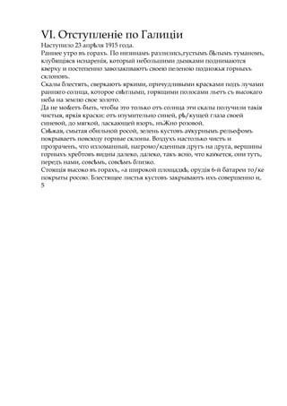 VI. Отступленіе по Галиціи
Наступило 23 апр ляѣ 1915 года.
Раннее утро въ горахъ. По низинамъ разлились,густымъ б лымъѣ туманомъ,
клубящіяся иснаренія, который небольшими дымками поднимаются
кверху и постепенно заволакпваютъ своею пеленою подножья горныхъ
склоновъ.
Скалы блестятъ, сверкаютъ яркими, причудливыми красками подъ лучами
ранняго солнца, которое св тлымп,ѣ горящими полосами льетъ съ высокаго
неба на землю свое золото.
Да не мо&етъ быть, чтобы это только отъ солнца эти скалы получили такія
чнстыя, яркія краски: отъ изумительно синей, р /кущейѣ глаза своей
синевой, до мягкой, ласкающей взоръ, нъЖно розовой.
Св жая,ѣ смытая обильной росой, зелень кустовъ а курнымъѵ рельефомъ
покрываетъ повсюду горные склоны. Воздухъ настолько чистъ и
прозраченъ, что изломанный, нагромо/кденныя другъ на друга, вершины
горныхъ хребтовъ видны далеко, далеко, такъ ясно, что ка кется,ѵ они тутъ,
передъ нами, совс мъ, совс мъѣ ѣ близко.
Стоящія высоко въ горахъ, «а широкой площадк , орудіяѣ 6-й батареи то/ке
покрыты росою. Блестящее листья кустовъ закрываютъ ихъ совершенно и,
5
 