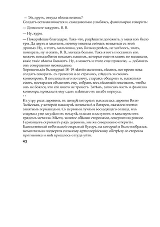 — Эй, другъ, откуда нЬмпа ведешь?
Солдатъ останавливается и. самодовольно улыбаясь, фамильярно говорить:
— Дозвольте закурить. В. В.
— Ну, кури.
— Покорн пшеѣ благодарю. Такъ что, разр шнтеѣ доложить, у меня нхъ было
три. Да двухъ я закололъ, потому некогда сейчасъ возжаться съ этой
дрянью. Ну, а этотъ, мальчонка, ужъ больно рев лъ,ѣ не хогЬлось, знать,
помирать, ну и опять, В. В., молодъ больно. Такъ я вотъ п оставилъ его.
можетъ понадобится показать нашпмъ, которые еще нт.мцевъ не видывали,
какіе такіе н мпыѣ бываютъ. Ну, а можетъ и этого еще приколю, — добавнлъ
онъ совершенно неожиданно.
Хорошенькін бълокурый 18–19 л тніпѣ мальчикъ, н мецъ,ѣ все время пока
солдатъ говорилъ. съ тревогой и со страхомъ, сл днлъѣ за своимъ
конвонромъ. Я похлопалъ его по плечу, стараясь ободрить и, насколько
смогъ, постарался объяснить ему, собравъ весь н мецкійѣ лексиконъ, чтобы
онъ не боялся, что его никто не тронетъ. Зат мъ,ѣ записавъ часть и фамилію
конвоира, ириказалъ ему сдать пл ннагоѣ въ штабъ корпуса.
* *
Къ утру рядъ деревень, въ центрѣ которыхъ находилась деревня Воля-
Зал сская,ѣ у которой наканунѣ ночевала 6-я батарея, оказался плотно
занятымъ германцами. Съ первыми лучами восходящаго солнца, ихъ
снаряды уже загуд лиѣ въ воздух ,ѣ осыпая пластуновъ н кавалеристовъ
градомъ металла. М сто,ѣ занятое об имиѣ сторонами, совершенно ровное.
Германцевъ скрываетъ рядъ деревень, мы же совершенно открыты.
Единственный небольшой открытый бугоръ, на который я было взобрался,
моментально подвергся сильному артиллерійскому обстр луѣ со стороны
противника и мнѣ пришлось оттуда уйти.
43
 