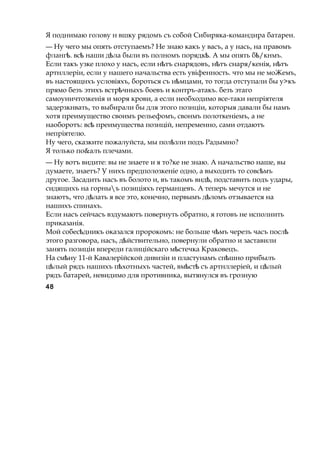 Я поднимаю голову н вшку рядомъ съ собой Сибиряка-командира батареи.
— Ну чего мы опять отступаемъ? Не знаю какъ у васъ, а у нась, на правомъ
фланг . всѣ ѣ наши д лаѣ были въ полномъ порядк .ѣ А мы опять б /кнмъ.ѣ
Если такъ узке плохо у насъ, если н тъѣ снарядовъ, н тъ снаря/кенія, н тъѣ ѣ
артнллеріи, если у нашего начальства есть увіфенность. что мы не моЖемъ,
въ настоящнхъ условіяхъ, бороться съ н мцами,ѣ то тогда отступали бы у>къ
прямо безъ этихъ встр чныхъѣ боевъ и контръ-атакъ. безъ этаго
самоуничтозкенія и моря крови, а если необходимо все-таки непріятеля
задерзкнвать, то выбирали бы для этого познціи, которыя давали бы намъ
хотя преимущество своимъ рельефомъ, свонмъ полоткеніемъ, а не
наоборотъ: всѣ преимущества познцій, непременно, сами отдаютъ
непріятелю.
Ну чего, сказките пожалуйста, мы пол злиѣ подъ Радымно?
Я только по&алъ плечами.
— Ну вотъ видите: вы не знаете и я то?ке не знаю. А начальство наше, вы
думаете, знаетъ? У нихъ предполозкеніе одно, а выходить то совс мъѣ
другое. Засадить насъ въ болото и, въ такомъ внд ,ѣ подставить подъ удары,
сидящихъ на горныъ позиціяхъ германцевъ. А теперь мечутся и не
знаютъ, что д латьѣ я все это, конечно, первымъ д ломъѣ отзывается на
нашихъ спинахъ.
Если насъ сейчасъ вздумаютъ повернуть обратно, я готовъ не исполнить
приказанія.
Мой собес дникъѣ оказался пророкомъ: не больше ч мъѣ черезъ часъ послѣ
этого разговора, насъ, д йствительно,ѣ повернули обратно и заставили
занять позиціи впереди галиційскаго м стечкаѣ Краковецъ.
На см нуѣ 11-й Кавалерійской дивизіи и пластунамъ сп шноѣ прибылъ
ц лыйѣ рядъ нашихъ п хотныхъѣ частей, вм стѣ ѣ съ артнллеріей, и ц лыйѣ
рядъ батарей, невидимо для противника, вытянулся въ грозную
48
 