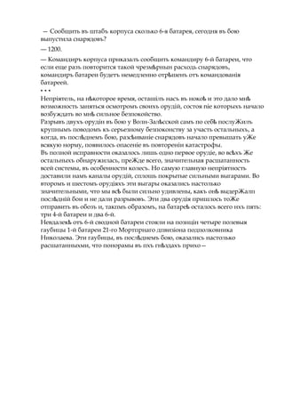 — Сообщить въ штабъ корпуса сколько 6-я батарея, сегодня въ бою
выпустила снарядовъ?
— 1200.
— Командиръ корпуса прнказалъ сообщить командиру 6-й батареи, что
если еще разъ повторится такой чрезм рнынѣ расходь снарядовъ,
командиръ батареи будетъ немедленно отр шенъѣ отъ командованія
батареей.
* * *
Непріятель, на н котороеѣ время, осташілъ насъ въ нокоѣ и это дало мнѣ
возможность заняться осмотромъ своихъ орудій, состоя nie которыхъ начало
возбуждать во мнѣ сильное безпокойство.
Разрывъ двухъ орудін въ бою у Волн-Зал сскойѣ самъ по себѣ послуЖилъ
крупнымъ поводомъ къ серьезному безпоконству за участь остальныхъ, а
когда, въ посл днемъѣ бою, разс иваніеѣ снарядовъ начало превышать уЖе
всякую норму, появилось опасеніе въ повтореніи катастрофы.
Въ полной исправности оказалось лишь одно первое орудіе, во вс хъѣ Же
остальныхъ обнаружилась, преЖде всего, значительная расшатанность
всей системы, въ особенности колесъ. Но самую главную непріятность
доставили намъ каналы орудій, сплошь покрытые сильными выгарами. Во
второмъ и шестомъ орудіяхъ эти выгары оказались настолько
значительными, что мы всѣ были сильно удивлены, какъ онѣ выдерЖалп
посл днійѣ бои и не дали разрывовъ. Эти два орудія пришлось тоЖе
отправить въ обозъ и, такпмъ образомъ, на батареѣ осталось всего нхъ пять:
три 4-й батареи и два 6-й.
Невдалекѣ отъ 6-й сводной батареи стояли на познцін четыре полевыя
гаубицы 1-й батареи 21-го Мортпрнаго дпвизіона подполковника
Николаева. Эти гаубицы, въ посл днемъѣ бою, оказались настолько
расшатанныхми, что понорамы въ пхъ гн здахъѣ прихо—
 