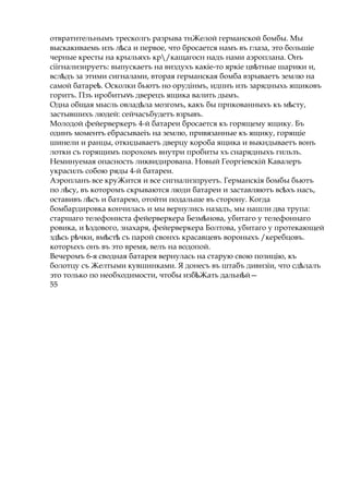 отвратнтельнымъ тресколгь разрыва тнЖелой германской бомбы. Мы
выскакиваемь изъ л саѣ и первое, что бросается намъ въ глаза, это большіе
черные кресты на крыльяхъ кр/кащагосн надъ нами аэроплана. Онъ
сіігнализируетъ: выпускаетъ на виздухъ какіе-то яркіе цв тныеѣ шарики и,
всл дъѣ за этими сигналами, вторая германская бомба взрываетъ землю на
самой батаре .ѣ Осколки бьютъ но орудінмъ, идпнъ изъ зарядныхь ящиковъ
горитъ. Пзъ иробиты ьѵ дверецъ ящика валить дымъ.
Одна общая мысль овлад лаѣ мозгомъ, какъ бы прпкованныхъ къ м сту,ѣ
застывшихъ людей: сейчасъбудетъ взрывъ.
Молодой фейерверкеръ 4-й батареи бросается къ горящему ящику. Бъ
одинъ моментъ ебрасываеіъ на землю, привязанные къ ящику, горящіе
шинели и ранцы, откидываетъ дверцу короба ящика и выкндываетъ вонъ
лотки съ горящимъ порохомъ внутри пробиты хъ снарядныхъ гильзъ.
Неминуемая опасность ликвидирована. Новый Георгіевскій Кавалеръ
украсилъ собою ряды 4-й батареи.
Аэропланъ все круЖится и все сигналнзпруетъ. Германскія бомбы бьютъ
по л су,ѣ въ которомъ скрываются люди батареи и заставляютъ вс хъѣ насъ,
оставивъ л съѣ и батарею, отойти подальше въ сторону. Когда
бомбардировка кончилась и мы вернулись назадъ, мы нашли два трупа:
старшаго телефониста фейерверкера Безм нова,ѣ убитаго у телефоннаго
ровика, и здового,ѣ знахаря, фейерверкера Болтова, убитаго у протекающей
зд сь р чки, вм стѣ ѣ ѣ ѣ съ парой свонхъ красавцевъ вороныхъ /керебцовъ.
которыхъ онъ въ это время, велъ на водопой.
Вечеромъ 6-я сводная батарея вернулась на старую свою позицію, къ
болотцу съ Желтыми кувшинками. Я донесъ въ штабъ дивнзіи, что сд лалъѣ
это только по необходимости, чтобы изб Жать дальн й—ѣ ѣ
55
 