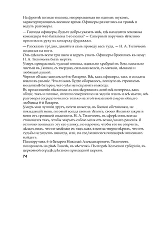 На фронтѣ полная тишина, непрерываемая ни однимъ звукомъ,
характерпзующимъ военное время. Офицеры разлеглись на травкѣ п
ведутъ разговоры.
— Господа офицеры, будьте добры указать мн , гдѣ ѣ находится землянка
командира 4-го баталіона 1-го полка? — Саперный поручикъ в ткливоѣ
прилозкилъ руку къ козырьку фуражкки.
— Разсказать трдно, давайте я самъ проведу васъ туда, — Н. А. Тиличеевъ
поднялся на ноги.
Онъ сд лалъѣ всего три шага и вдругъ упалъ. Офицеры бросились къ нему:
Н. А. Тиличеевъ былъ мертвъ.
Умеръ прекрасный, чудный юноша, идеально храбрый въ бою, идеально
чистый въ /кизни, съ твердою, сильною волей, съ мягкой, н зкнойѣ н
любящей душой.
Черное облако заволокло 6-ю батарею. Вс ,ѣ какъ офицеры, такъ и солдаты
впали въ уныніе. Что-то какъ будто оборвалось, лопнуло въ стройномъ
механизмѣ батареи, чего у&е не исправить никогда.
Въ продолзкеніи н сколькг.хъ посл дующихъѣ ѣ дней всѣ интересы, какъ
общіе, такъ и личные, отошли совершенно на задній планъ и всѣ мысли, всѣ
разговоры сосредоточились только на этой внезапной смерти общаго
любимца 6-й батареи.
Умеръ мой лучшій другъ, почти никогда, въ боевой обстановки, не
покидавшій меня, готовый всегда своимъ т ломъ,ѣ своею Жизнью закрыть
меня отъ грозящей опасности, Н. А. Тиличеевъ, въ сферѣ огняг всегда
становился такъ, чтобы закрыть собою меня отъ возмо/кнаго раненія. Я
отлично понпмалъ эту его уловку, но нарочно, чтобы его не огорчить,
д лалъѣ видъ. что не зам чаюѣ ее, такъ какъ я всегда твердо в рнлъ,ѣ что отъ
судьбы не уйдешь никогда, или, па сло/кнвшейся гюговорк :ѣ впновнаго
найдетъ.
Подпоручикъ 6-й батареи Николай Александровичъ Тиличеевъ
похороненъ на р к Танев ,ѣ ѣ ѣ въ м стечкі» Пългораѣ ѣ Холмской грберніи, въ
церковной оградѣ дгЬстнон приходской церкви.
74
 