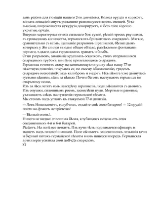 занъ раіонъ для гіозіщіп нашего 2-го дивизіона. Колеса орудіп и ящиковъ,
копыта лошадей мнутъ роскошно развившуюся зелень овощей. Угке
высокая, широколистая кукуруза декорпруетъ, и безъ того хорошо
укрытия, ор дія.ѵ
Впереди характерная стихія сильнаго боя: сухой, р зкійѣ трескъ рвущихся,
въ громадномъ количества, германскпхъ бризантныхъ снарядов!». Мягкое,
сравнительно съ нпмъ, іцелканіе разрывовъ шрапнелей, 6Ѣлып дымъ
которыхъ у Же слился въ одно общее облако, разс каемоеѣ фонтанами
чернаго, т.дкаго дыма германскпхъ гранатъ и бомбъ.
Огни разрывовъ, завываніе крупныхъ осколковъ, стонъ оторвавшихся
спарядныхъ трубокъ. шип ніеѣ пролетающихъ снарядовъ.
Германцы готовятъ атаку на занимающую опушку л саѣ нашу 77-ю
п хотную дивизію,ѣ покрывая ее, по своему обыкновенію, градомъ
снарядовъ всевозліоЖпыхъ калибровъ и видовъ. Ихъ п хотаѣ узке двинулась
густыми ц пями, ц пьѣ ѣ за ц пью.ѣ Почти б гомъѣ наступаютъ германцы по
открытому полю,
Изъ за л саѣ летятъ имъ навстр чуѣ шрапнели, люди м шаютсяѣ съ дымомъ.
Изъ опушки, сплошнымъ роемъ, засвист лиѣ пули. Мертвые и раненые,
указываютъ сл дъѣ наступленія германской п хоты.ѣ
Мы стоимъ подъ угломъ къ атакуемой 77-й дивизіи.
— Левъ Николаевичъ, голубчикъ, отдайте мнѣ свою батарею! — 12 орудій
почти во флангъ непріятелю!
— Б глыйѣ огонь!..
Ничего не видно: сплошная б лая,ѣ клубящаяся пелена отъ огня
соединенныхъ 4-й и 6-й батарей.
Р д етъ.ѣ ѣ На полѣ все лезкитъ. Пзъ кучи т лъѣ поднимается офицеръ и
машетъ надъ головой шашкой. Поле о&иваетъ: зашевелились лезкашія к чнѵ
и б рѵ ный потокъ германской п хотыѣ вновь понесся впередъ. Германская
артиллерія усилила свой доЯчДь снарядовъ.
81
 